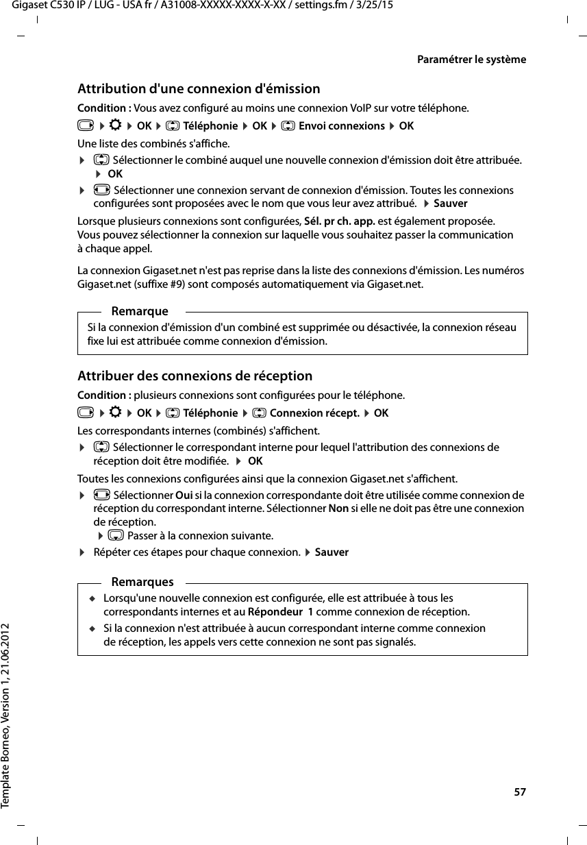  57Gigaset C530 IP / LUG - USA fr / A31008-XXXXX-XXXX-X-XX / settings.fm / 3/25/15Template Borneo, Version 1, 21.06.2012Paramétrer le systèmeAttribution d&apos;une connexion d&apos;émissionCondition : Vous avez configuré au moins une connexion VoIP sur votre téléphone.v ¤Ï ¤OK ¤q Téléphonie ¤OK ¤q Envoi connexions ¤OKUne liste des combinés s&apos;affiche. ¤q Sélectionner le combiné auquel une nouvelle connexion d&apos;émission doit être attribuée.  ¤ OK¤r Sélectionner une connexion servant de connexion d&apos;émission. Toutes les connexions configurées sont proposées avec le nom que vous leur avez attribué.  ¤Sauver Lorsque plusieurs connexions sont configurées, Sél. pr ch. app. est également proposée. Vous pouvez sélectionner la connexion sur laquelle vous souhaitez passer la communication à chaque appel. La connexion Gigaset.net n&apos;est pas reprise dans la liste des connexions d&apos;émission. Les numéros Gigaset.net (suffixe #9) sont composés automatiquement via Gigaset.net. Attribuer des connexions de réceptionCondition : plusieurs connexions sont configurées pour le téléphone.v ¤Ï ¤OK ¤q Téléphonie ¤q Connexion récept. ¤OKLes correspondants internes (combinés) s&apos;affichent. ¤q Sélectionner le correspondant interne pour lequel l&apos;attribution des connexions de réception doit être modifiée.  ¤ OKToutes les connexions configurées ainsi que la connexion Gigaset.net s&apos;affichent.¤r Sélectionner Oui si la connexion correspondante doit être utilisée comme connexion de réception du correspondant interne. Sélectionner Non si elle ne doit pas être une connexion de réception.  ¤s Passer à la connexion suivante. ¤Répéter ces étapes pour chaque connexion. ¤Sauver RemarqueSi la connexion d&apos;émission d&apos;un combiné est supprimée ou désactivée, la connexion réseau fixe lui est attribuée comme connexion d&apos;émission.RemarquesuLorsqu&apos;une nouvelle connexion est configurée, elle est attribuée à tous les correspondants internes et au Répondeur 1 comme connexion de réception. uSi la connexion n&apos;est attribuée à aucun correspondant interne comme connexion de réception, les appels vers cette connexion ne sont pas signalés. 