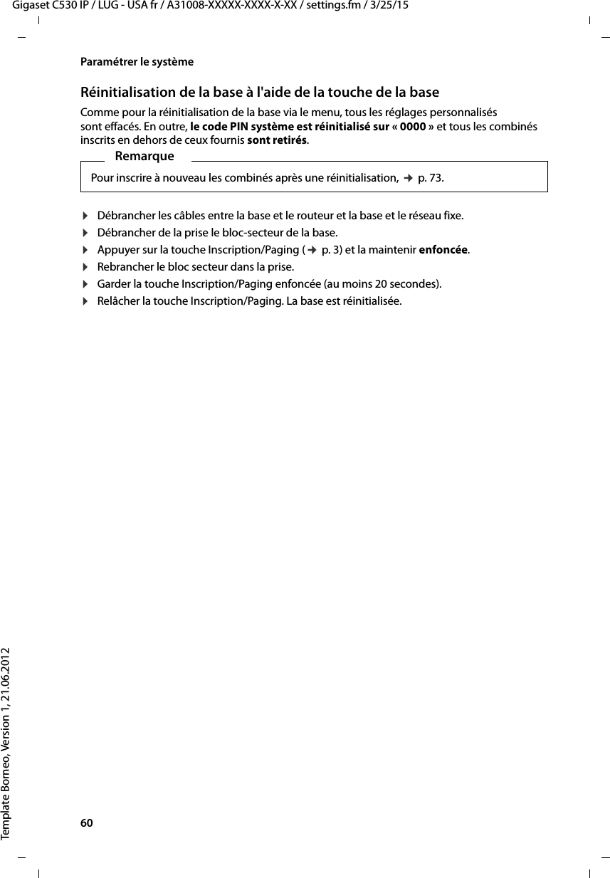 60  Gigaset C530 IP / LUG - USA fr / A31008-XXXXX-XXXX-X-XX / settings.fm / 3/25/15Template Borneo, Version 1, 21.06.2012Paramétrer le systèmeRéinitialisation de la base à l&apos;aide de la touche de la baseComme pour la réinitialisation de la base via le menu, tous les réglages personnalisés sont effacés. En outre, le code PIN système est réinitialisé sur « 0000 » et tous les combinés inscrits en dehors de ceux fournis sont retirés. ¤Débrancher les câbles entre la base et le routeur et la base et le réseau fixe.¤Débrancher de la prise le bloc-secteur de la base.¤Appuyer sur la touche Inscription/Paging (¢p. 3) et la maintenir enfoncée.¤Rebrancher le bloc secteur dans la prise.¤Garder la touche Inscription/Paging enfoncée (au moins 20 secondes).¤Relâcher la touche Inscription/Paging. La base est réinitialisée.RemarquePour inscrire à nouveau les combinés après une réinitialisation, ¢p. 73.