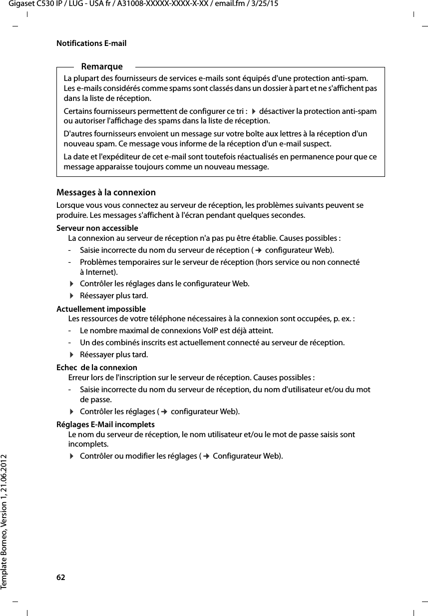 62  Gigaset C530 IP / LUG - USA fr / A31008-XXXXX-XXXX-X-XX / email.fm / 3/25/15Template Borneo, Version 1, 21.06.2012Notifications E-mailMessages à la connexionLorsque vous vous connectez au serveur de réception, les problèmes suivants peuvent se produire. Les messages s&apos;affichent à l&apos;écran pendant quelques secondes. Serveur non accessibleLa connexion au serveur de réception n&apos;a pas pu être établie. Causes possibles : - Saisie incorrecte du nom du serveur de réception (¢ configurateur Web). - Problèmes temporaires sur le serveur de réception (hors service ou non connecté à Internet).¤Contrôler les réglages dans le configurateur Web. ¤Réessayer plus tard. Actuellement impossibleLes ressources de votre téléphone nécessaires à la connexion sont occupées, p. ex. :- Le nombre maximal de connexions VoIP est déjà atteint.- Un des combinés inscrits est actuellement connecté au serveur de réception. ¤Réessayer plus tard. Echec  de la connexionErreur lors de l&apos;inscription sur le serveur de réception. Causes possibles : - Saisie incorrecte du nom du serveur de réception, du nom d&apos;utilisateur et/ou du mot de passe. ¤Contrôler les réglages (¢ configurateur Web). Réglages E-Mail incompletsLe nom du serveur de réception, le nom utilisateur et/ou le mot de passe saisis sont incomplets. ¤Contrôler ou modifier les réglages (¢ Configurateur Web). RemarqueLa plupart des fournisseurs de services e-mails sont équipés d&apos;une protection anti-spam. Les e-mails considérés comme spams sont classés dans un dossier à part et ne s&apos;affichent pas dans la liste de réception. Certains fournisseurs permettent de configurer ce tri :  ¤désactiver la protection anti-spam ou autoriser l&apos;affichage des spams dans la liste de réception.D&apos;autres fournisseurs envoient un message sur votre boîte aux lettres à la réception d&apos;un nouveau spam. Ce message vous informe de la réception d&apos;un e-mail suspect.La date et l&apos;expéditeur de cet e-mail sont toutefois réactualisés en permanence pour que ce message apparaisse toujours comme un nouveau message. 