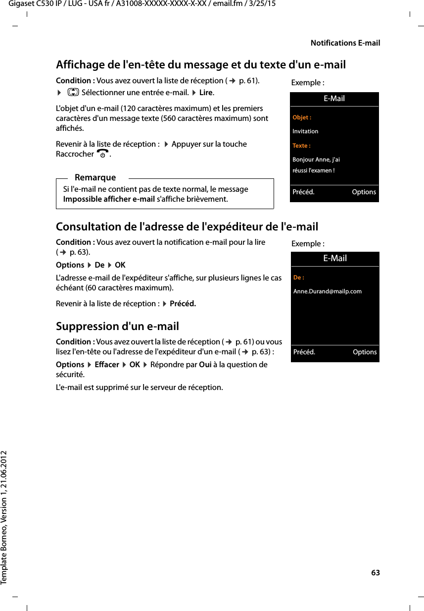  63Gigaset C530 IP / LUG - USA fr / A31008-XXXXX-XXXX-X-XX / email.fm / 3/25/15Template Borneo, Version 1, 21.06.2012Notifications E-mailAffichage de l&apos;en-tête du message et du texte d&apos;un e-mailCondition : Vous avez ouvert la liste de réception (¢p. 61).¤q Sélectionner une entrée e-mail. ¤Lire. L&apos;objet d&apos;un e-mail (120 caractères maximum) et les premiers caractères d&apos;un message texte (560 caractères maximum) sont affichés.Revenir à la liste de réception :  ¤Appuyer sur la touche Raccrocher a.Consultation de l&apos;adresse de l&apos;expéditeur de l&apos;e-mailCondition : Vous avez ouvert la notification e-mail pour la lire (¢p. 63).Options ¤De ¤OK L&apos;adresse e-mail de l&apos;expéditeur s&apos;affiche, sur plusieurs lignes le cas échéant (60 caractères maximum). Revenir à la liste de réception : ¤Précéd.Suppression d&apos;un e-mailCondition : Vous avez ouvert la liste de réception (¢p. 61) ou vous lisez l&apos;en-tête ou l&apos;adresse de l&apos;expéditeur d&apos;un e-mail (¢p. 63) : Options ¤Effacer ¤OK ¤Répondre par Oui à la question de sécurité. L&apos;e-mail est supprimé sur le serveur de réception. RemarqueSi l&apos;e-mail ne contient pas de texte normal, le message Impossible afficher e-mail s&apos;affiche brièvement. E-MailObjet :InvitationTexte :Bonjour Anne, j&apos;ai réussi l&apos;examen !Précéd. OptionsExemple :E-MailDe :Anne.Durand@mailp.comPrécéd. OptionsExemple :