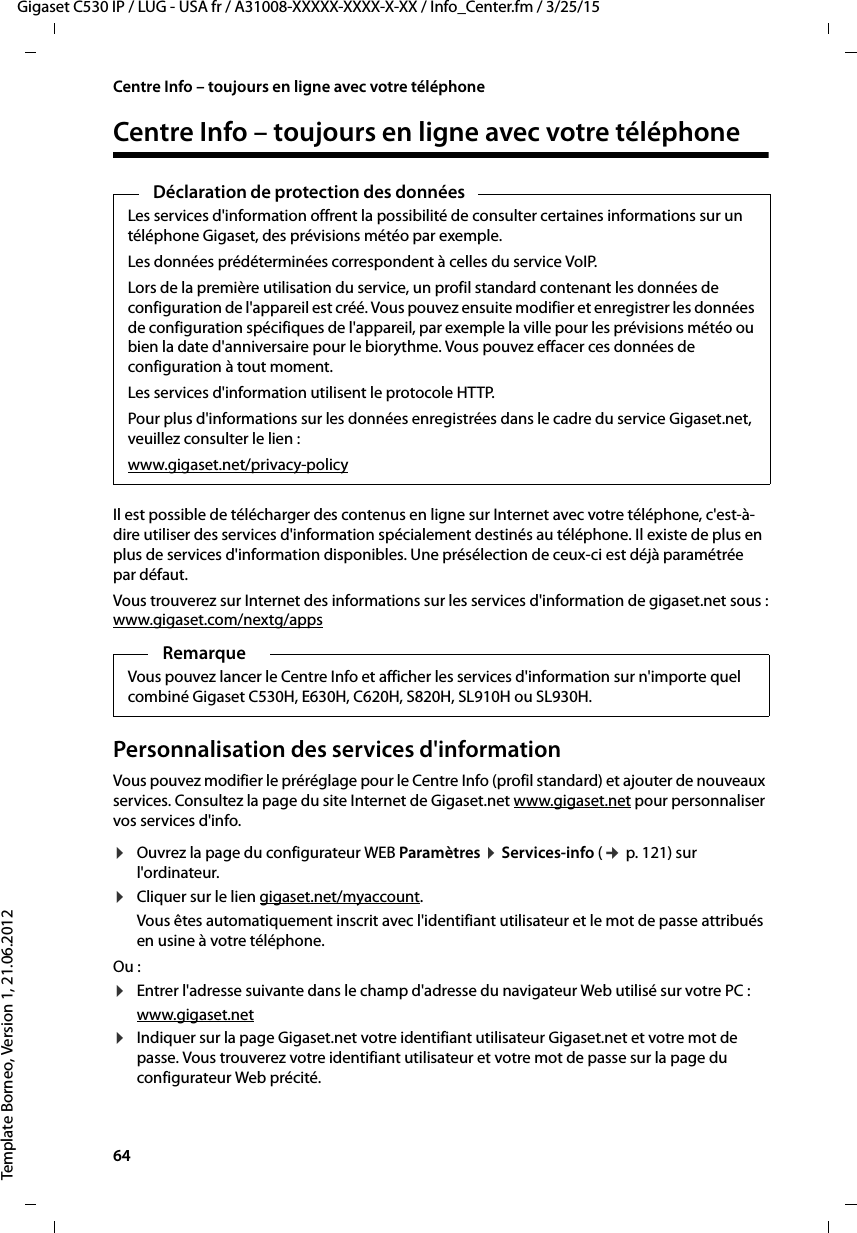 64  Gigaset C530 IP / LUG - USA fr / A31008-XXXXX-XXXX-X-XX / Info_Center.fm / 3/25/15Template Borneo, Version 1, 21.06.2012Centre Info – toujours en ligne avec votre téléphoneCentre Info – toujours en ligne avec votre téléphone Il est possible de télécharger des contenus en ligne sur Internet avec votre téléphone, c&apos;est-à-dire utiliser des services d&apos;information spécialement destinés au téléphone. Il existe de plus en plus de services d&apos;information disponibles. Une présélection de ceux-ci est déjà paramétrée par défaut. Vous trouverez sur Internet des informations sur les services d&apos;information de gigaset.net sous :www.gigaset.com/nextg/appsPersonnalisation des services d&apos;informationVous pouvez modifier le préréglage pour le Centre Info (profil standard) et ajouter de nouveaux services. Consultez la page du site Internet de Gigaset.net www.gigaset.net pour personnaliser vos services d&apos;info. ¤Ouvrez la page du configurateur WEB Paramètres ¤Services-info (¢p. 121) sur l&apos;ordinateur. ¤Cliquer sur le lien gigaset.net/myaccount. Vous êtes automatiquement inscrit avec l&apos;identifiant utilisateur et le mot de passe attribués en usine à votre téléphone. Ou :¤Entrer l&apos;adresse suivante dans le champ d&apos;adresse du navigateur Web utilisé sur votre PC : www.gigaset.net¤Indiquer sur la page Gigaset.net votre identifiant utilisateur Gigaset.net et votre mot de passe. Vous trouverez votre identifiant utilisateur et votre mot de passe sur la page du configurateur Web précité. Déclaration de protection des donnéesLes services d&apos;information offrent la possibilité de consulter certaines informations sur un téléphone Gigaset, des prévisions météo par exemple.Les données prédéterminées correspondent à celles du service VoIP.Lors de la première utilisation du service, un profil standard contenant les données de configuration de l&apos;appareil est créé. Vous pouvez ensuite modifier et enregistrer les données de configuration spécifiques de l&apos;appareil, par exemple la ville pour les prévisions météo ou bien la date d&apos;anniversaire pour le biorythme. Vous pouvez effacer ces données de configuration à tout moment.Les services d&apos;information utilisent le protocole HTTP.Pour plus d&apos;informations sur les données enregistrées dans le cadre du service Gigaset.net, veuillez consulter le lien :www.gigaset.net/privacy-policyRemarqueVous pouvez lancer le Centre Info et afficher les services d&apos;information sur n&apos;importe quel combiné Gigaset C530H, E630H, C620H, S820H, SL910H ou SL930H. 