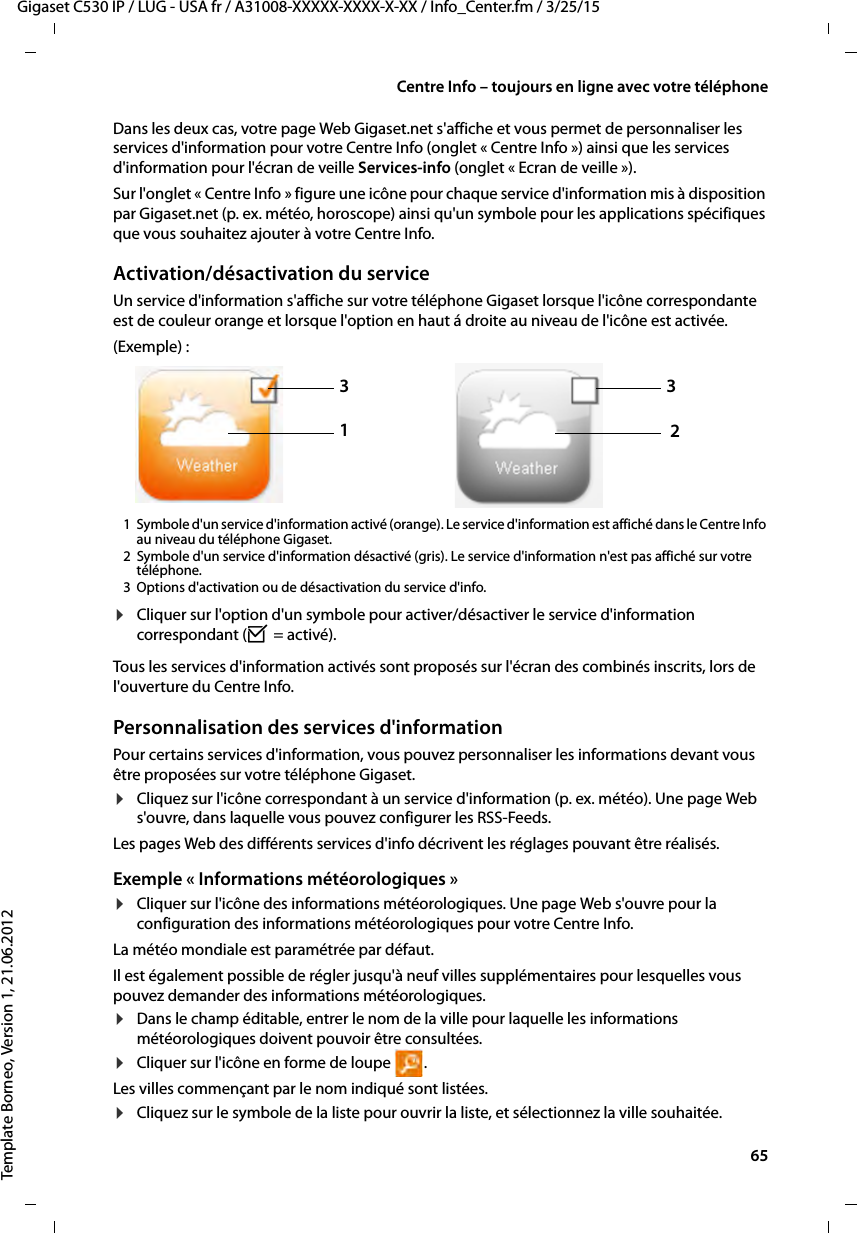  65Gigaset C530 IP / LUG - USA fr / A31008-XXXXX-XXXX-X-XX / Info_Center.fm / 3/25/15Template Borneo, Version 1, 21.06.2012Centre Info – toujours en ligne avec votre téléphoneDans les deux cas, votre page Web Gigaset.net s&apos;affiche et vous permet de personnaliser les services d&apos;information pour votre Centre Info (onglet « Centre Info ») ainsi que les services d&apos;information pour l&apos;écran de veille Services-info (onglet « Ecran de veille »).Sur l&apos;onglet « Centre Info » figure une icône pour chaque service d&apos;information mis à disposition par Gigaset.net (p. ex. météo, horoscope) ainsi qu&apos;un symbole pour les applications spécifiques que vous souhaitez ajouter à votre Centre Info. Activation/désactivation du serviceUn service d&apos;information s&apos;affiche sur votre téléphone Gigaset lorsque l&apos;icône correspondante est de couleur orange et lorsque l&apos;option en haut á droite au niveau de l&apos;icône est activée.(Exemple) :1 Symbole d&apos;un service d&apos;information activé (orange). Le service d&apos;information est affiché dans le Centre Info au niveau du téléphone Gigaset. 2 Symbole d&apos;un service d&apos;information désactivé (gris). Le service d&apos;information n&apos;est pas affiché sur votre téléphone. 3 Options d&apos;activation ou de désactivation du service d&apos;info. ¤Cliquer sur l&apos;option d&apos;un symbole pour activer/désactiver le service d&apos;information correspondant (³ = activé).Tous les services d&apos;information activés sont proposés sur l&apos;écran des combinés inscrits, lors de l&apos;ouverture du Centre Info. Personnalisation des services d&apos;informationPour certains services d&apos;information, vous pouvez personnaliser les informations devant vous être proposées sur votre téléphone Gigaset. ¤Cliquez sur l&apos;icône correspondant à un service d&apos;information (p. ex. météo). Une page Web s&apos;ouvre, dans laquelle vous pouvez configurer les RSS-Feeds. Les pages Web des différents services d&apos;info décrivent les réglages pouvant être réalisés. Exemple « Informations météorologiques »¤Cliquer sur l&apos;icône des informations météorologiques. Une page Web s&apos;ouvre pour la configuration des informations météorologiques pour votre Centre Info. La météo mondiale est paramétrée par défaut. Il est également possible de régler jusqu&apos;à neuf villes supplémentaires pour lesquelles vous pouvez demander des informations météorologiques. ¤Dans le champ éditable, entrer le nom de la ville pour laquelle les informations météorologiques doivent pouvoir être consultées.¤Cliquer sur l&apos;icône en forme de loupe  .Les villes commençant par le nom indiqué sont listées. ¤Cliquez sur le symbole de la liste pour ouvrir la liste, et sélectionnez la ville souhaitée.1332