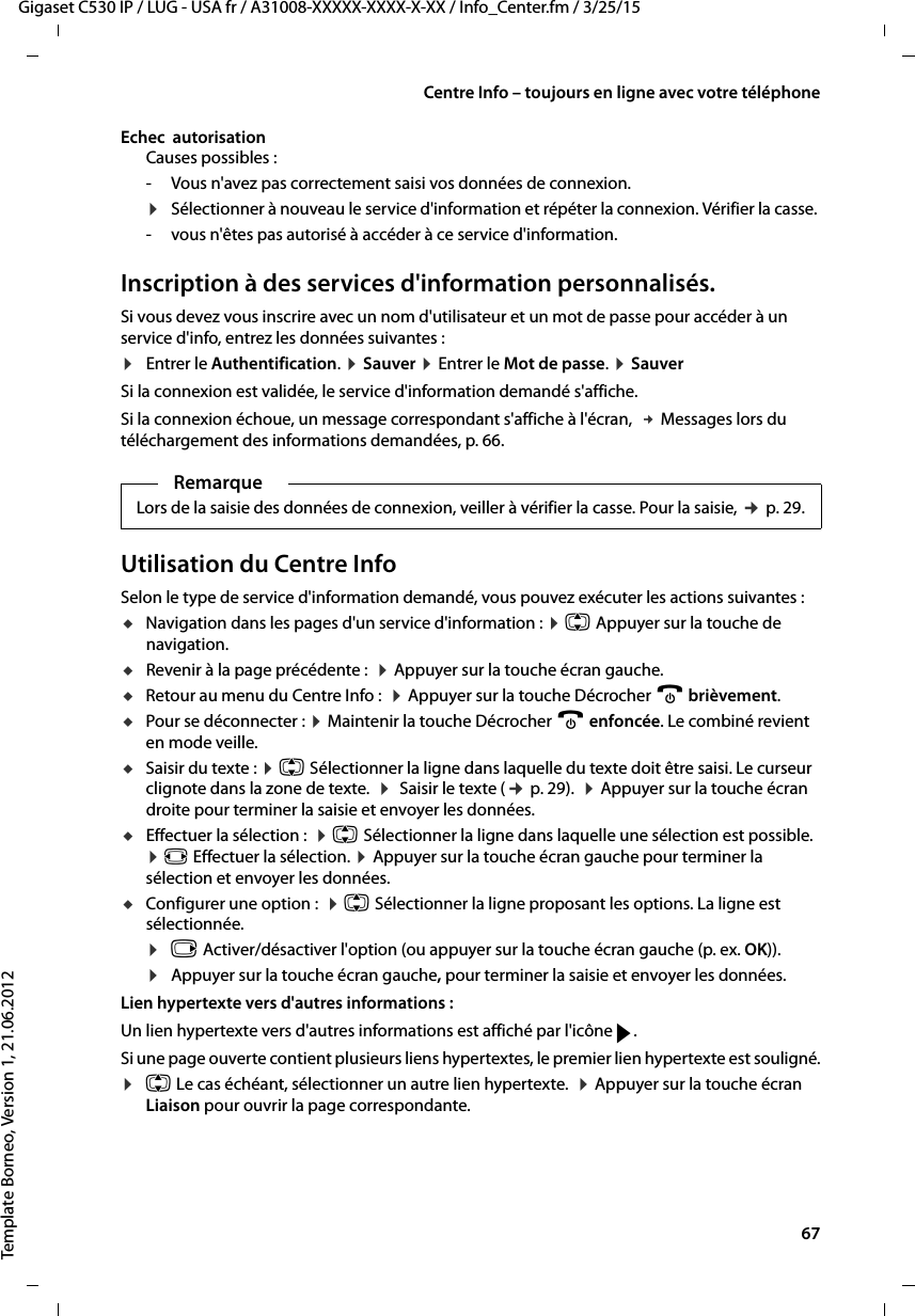  67Gigaset C530 IP / LUG - USA fr / A31008-XXXXX-XXXX-X-XX / Info_Center.fm / 3/25/15Template Borneo, Version 1, 21.06.2012Centre Info – toujours en ligne avec votre téléphoneEchec  autorisationCauses possibles :- Vous n&apos;avez pas correctement saisi vos données de connexion.¤Sélectionner à nouveau le service d&apos;information et répéter la connexion. Vérifier la casse. - vous n&apos;êtes pas autorisé à accéder à ce service d&apos;information.Inscription à des services d&apos;information personnalisés. Si vous devez vous inscrire avec un nom d&apos;utilisateur et un mot de passe pour accéder à un service d&apos;info, entrez les données suivantes :¤Entrer le Authentification. ¤Sauver ¤Entrer le Mot de passe. ¤SauverSi la connexion est validée, le service d&apos;information demandé s&apos;affiche. Si la connexion échoue, un message correspondant s&apos;affiche à l&apos;écran,  £Messages lors du téléchargement des informations demandées, p. 66.Utilisation du Centre InfoSelon le type de service d&apos;information demandé, vous pouvez exécuter les actions suivantes :uNavigation dans les pages d&apos;un service d&apos;information : ¤q Appuyer sur la touche de navigation. uRevenir à la page précédente :  ¤Appuyer sur la touche écran gauche.uRetour au menu du Centre Info :  ¤Appuyer sur la touche Décrocher a brièvement.uPour se déconnecter : ¤Maintenir la touche Décrocher a enfoncée. Le combiné revient en mode veille. uSaisir du texte : ¤q Sélectionner la ligne dans laquelle du texte doit être saisi. Le curseur clignote dans la zone de texte.  ¤ Saisir le texte (¢p. 29).  ¤Appuyer sur la touche écran droite pour terminer la saisie et envoyer les données.uEffectuer la sélection :  ¤q Sélectionner la ligne dans laquelle une sélection est possible.  ¤r Effectuer la sélection. ¤Appuyer sur la touche écran gauche pour terminer la sélection et envoyer les données.uConfigurer une option :  ¤q Sélectionner la ligne proposant les options. La ligne est sélectionnée. ¤v Activer/désactiver l&apos;option (ou appuyer sur la touche écran gauche (p. ex. OK)). ¤Appuyer sur la touche écran gauche, pour terminer la saisie et envoyer les données.Lien hypertexte vers d&apos;autres informations :Un lien hypertexte vers d&apos;autres informations est affiché par l&apos;icône g. Si une page ouverte contient plusieurs liens hypertextes, le premier lien hypertexte est souligné.¤q Le cas échéant, sélectionner un autre lien hypertexte.  ¤Appuyer sur la touche écran Liaison pour ouvrir la page correspondante.RemarqueLors de la saisie des données de connexion, veiller à vérifier la casse. Pour la saisie, ¢p. 29.