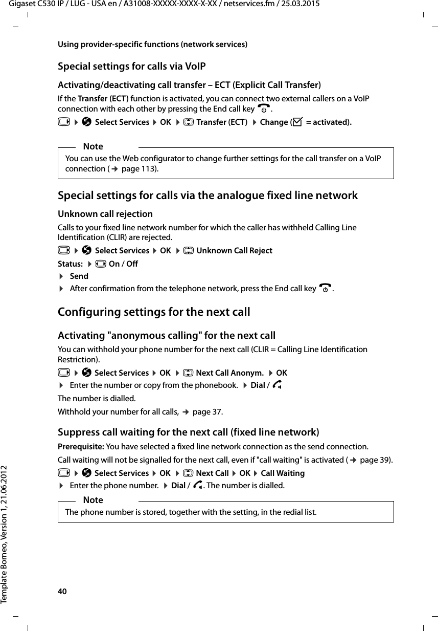 40  Gigaset C530 IP / LUG - USA en / A31008-XXXXX-XXXX-X-XX / netservices.fm / 25.03.2015Template Borneo, Version 1, 21.06.2012Using provider-specific functions (network services)Special settings for calls via VoIPActivating/deactivating call transfer – ECT (Explicit Call Transfer) If the Transfer (ECT) function is activated, you can connect two external callers on a VoIP connection with each other by pressing the End call key a. v ¤ÇSelect Services ¤OK  ¤q Transfer (ECT)  ¤Change (³= activated).Special settings for calls via the analogue fixed line networkUnknown call rejection Calls to your fixed line network number for which the caller has withheld Calling Line Identification (CLIR) are rejected.v ¤ÇSelect Services ¤OK  ¤q Unknown Call RejectStatus:  ¤r On / Off¤Send¤After confirmation from the telephone network, press the End call key a. Configuring settings for the next callActivating &quot;anonymous calling&quot; for the next callYou can withhold your phone number for the next call (CLIR = Calling Line Identification Restriction). v ¤Ç Select Services ¤OK  ¤q Next Call Anonym.  ¤OK ¤Enter the number or copy from the phonebook.  ¤Dial / c The number is dialled. Withhold your number for all calls, ¢page 37.Suppress call waiting for the next call (fixed line network)Prerequisite: You have selected a fixed line network connection as the send connection. Call waiting will not be signalled for the next call, even if &quot;call waiting&quot; is activated (¢page 39).v ¤Ç Select Services ¤OK  ¤q Next Call ¤OK ¤Call Waiting¤Enter the phone number.  ¤Dial / c. The number is dialled. NoteYou can use the Web configurator to change further settings for the call transfer on a VoIP connection (¢page 113). NoteThe phone number is stored, together with the setting, in the redial list. 