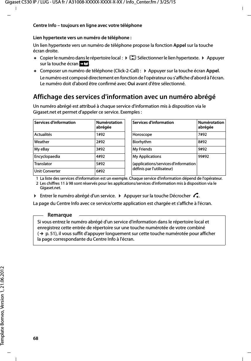 68  Gigaset C530 IP / LUG - USA fr / A31008-XXXXX-XXXX-X-XX / Info_Center.fm / 3/25/15Template Borneo, Version 1, 21.06.2012Centre Info – toujours en ligne avec votre téléphoneLien hypertexte vers un numéro de téléphone : Un lien hypertexte vers un numéro de téléphone propose la fonction Appel sur la touche écran droite. uCopier le numéro dans le répertoire local :  ¤q Sélectionner le lien hypertexte.  ¤ Appuyer sur la touche écran Ó.uComposer un numéro de téléphone (Click-2-Call) :  ¤Appuyer sur la touche écran Appel.Le numéro est composé directement en fonction de l&apos;opérateur ou s&apos;affiche d&apos;abord à l&apos;écran. Le numéro doit d&apos;abord être confirmé avec Oui avant d&apos;être sélectionné. Affichage des services d&apos;information avec un numéro abrégéUn numéro abrégé est attribué à chaque service d&apos;information mis à disposition via le Gigaset.net et permet d&apos;appeler ce service. Exemples :1 La liste des services d&apos;information est un exemple. Chaque service d&apos;information dépend de l&apos;opérateur. 2 Les chiffres 11 à 98 sont réservés pour les applications/services d&apos;information mis à disposition via le Gigaset.net.¤Entrer le numéro abrégé d&apos;un service.  ¤ Appuyer sur la touche Décrocher  c. La page du Centre Info avec ce service/cette application est chargée et s&apos;affiche à l&apos;écran. Services d&apos;information  Numérotation abrégéeServices d&apos;information  Numérotation abrégéeActualités 1#92 Horoscope 7#92Weather 2#92 Biorhythm 8#92My eBay 3#92 My Friends 9#92Encyclopaedia 4#92 My Applications 99#92Translator 5#92 (applications/services d&apos;information définis par l&apos;utilisateur)Unit Converter 6#92RemarqueSi vous entrez le numéro abrégé d&apos;un service d&apos;information dans le répertoire local et enregistrez cette entrée de répertoire sur une touche numérotée de votre combiné (¢p. 51), il vous suffit d&apos;appuyer longuement sur cette touche numérotée pour afficher la page correspondante du Centre Info à l&apos;écran. 