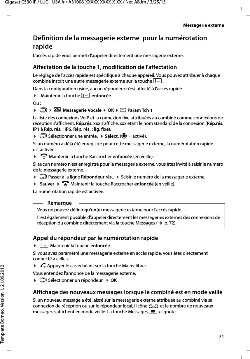  71Gigaset C530 IP / LUG - USA fr / A31008-XXXXX-XXXX-X-XX / Net-AB.fm / 3/25/15Template Borneo, Version 1, 21.06.2012Messagerie externeDéfinition de la messagerie externe  pour la numérotation rapide L&apos;accès rapide vous permet d&apos;appeler directement une messagerie externe. Affectation de la touche 1, modification de l&apos;affectationLe réglage de l&apos;accès rapide est spécifique à chaque appareil. Vous pouvez attribuer à chaque combiné inscrit une autre messagerie externe sur la touche . Dans la configuration usine, aucun répondeur n&apos;est affecté à l&apos;accès rapide. ¤ Maintenir la touche  enfoncée. Ou : ¤v ¤ÌMessagerie Vocale ¤OK ¤q Param Tch 1La liste des connexions VoIP et la connexion fixe attribuées au combiné comme connexions de réception s&apos;affichent. Rép.rés. xxx s&apos;affiche, xxx étant le nom standard de la connexion (Rép.rés. IP1 à Rép. rés. : IP6, Rép. rés. : lig. fixe).¤s Sélectionner une entrée.  ¤Sélect. (Ø=activé). Si un numéro a déjà été enregistré pour cette messagerie externe, la numérotation rapide est activée. ¤a Maintenir la touche Raccrocher enfoncée (en veille). Si aucun numéro n&apos;est enregistré pour la messagerie externe, vous êtes invité à saisir le numéro de la messagerie externe. ¤s Passer à la ligne Répondeur rés..  ¤Saisir le numéro de la messagerie externe. ¤Sauver  ¤a Maintenir la touche Raccrocher enfoncée (en veille). La numérotation rapide est activée. Appel du répondeur par le numérotation rapide ¤ Maintenir la touche enfoncée. Si vous avez paramétré une messagerie externe en accès rapide, vous êtes directement connecté à celle-ci. ¤d Appuyer le cas échéant sur la touche Mains-libres.Vous entendez l&apos;annonce de la messagerie externe.¤q Sélectionner un répondeur.  ¤OK Affichage des nouveaux messages lorsque le combiné est en mode veille Si un nouveau message a été laissé sur la messagerie externe attribuée au combiné via sa connexion de réception ou sur le répondeur local, l&apos;icône Ã et le nombre de nouveaux messages s&apos;affichent en mode veille. La touche Messages f clignote.RemarqueVous ne pouvez définir qu&apos;un(e) messagerie externe pour l&apos;accès rapide.Il est également possible d&apos;appeler directement les messageries externes des connexions de réception du combiné directement via la touche Messages (¢p. 72). 