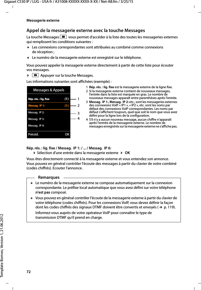 72  Gigaset C530 IP / LUG - USA fr / A31008-XXXXX-XXXX-X-XX / Net-AB.fm / 3/25/15Template Borneo, Version 1, 21.06.2012Messagerie externeAppel de la messagerie externe avec la touche MessagesLa touche Messages f vous permet d&apos;accéder à la liste des toutes les messageries externes qui remplissent les conditions suivantes : uLes connexions correspondantes sont attribuées au combiné comme connexions de réception ; uLe numéro de la messagerie externe est enregistré sur le téléphone. Vous pouvez appeler la messagerie externe directement à partir de cette liste pour écouter vos messages. ¤fAppuyer sur la touche Messages.Les informations suivantes sont affichées (exemple) :Rép. rés. : lig. fixe / Messag.  IP 1: / ... / Messag.  IP 6:  ¤Sélection d&apos;une entrée dans la messagerie externe  ¤ OK Vous êtes directement connecté à la messagerie externe et vous entendez son annonce. Vous pouvez en général contrôler l&apos;écoute des messages à partir du clavier de votre combiné (codes chiffrés). Ecouter l&apos;annonce. 1234Messages &amp; AppelsRép. rés. : lig. fixe (1)Messag.  IP 1: (1)Messag.  IP 2:Messag.  IP 3:Messag.  IP 4:Précéd. OK1Rép. rés. : lig. fixe est la messagerie externe de la ligne fixe. 2 Si la messagerie externe contient de nouveaux messages, l&apos;entrée dans la liste est marquée en gras. Le nombre de nouveaux messages apparaît entre parenthèses après l&apos;entrée. 3Messag.  IP 1:, Messag.  IP 2: etc., sont les messageries externes des connexions VoIP. « IP1 », « IP2 », etc. sont les noms par défaut des connexions VoIP correspondantes. Les noms par défaut s&apos;affichent toujours, quel que soit le nom que vous avez défini pour la ligne lors de la configuration. 4 S&apos;il n&apos;y a aucun nouveau message, aucun chiffre n&apos;apparaît après l&apos;entrée de la messagerie externe. Le nombre de messages enregistrés sur la messagerie externe ne s&apos;affiche pas. RemarquesuLe numéro de la messagerie externe se compose automatiquement sur la connexion correspondante. Le préfixe local automatique que vous avez défini sur votre téléphone n&apos;est pas composé. uVous pouvez en général contrôler l&apos;écoute de la messagerie externe à partir du clavier de votre téléphone (codes chiffrés). Pour les connexions VoIP, vous devez définir la façon dont les codes chiffrés des signaux DTMF doivent être convertis et envoyés (¢p. 119). Informez-vous auprès de votre opérateur VoIP pour connaître le type de transmission DTMF qu&apos;il prend en charge. 