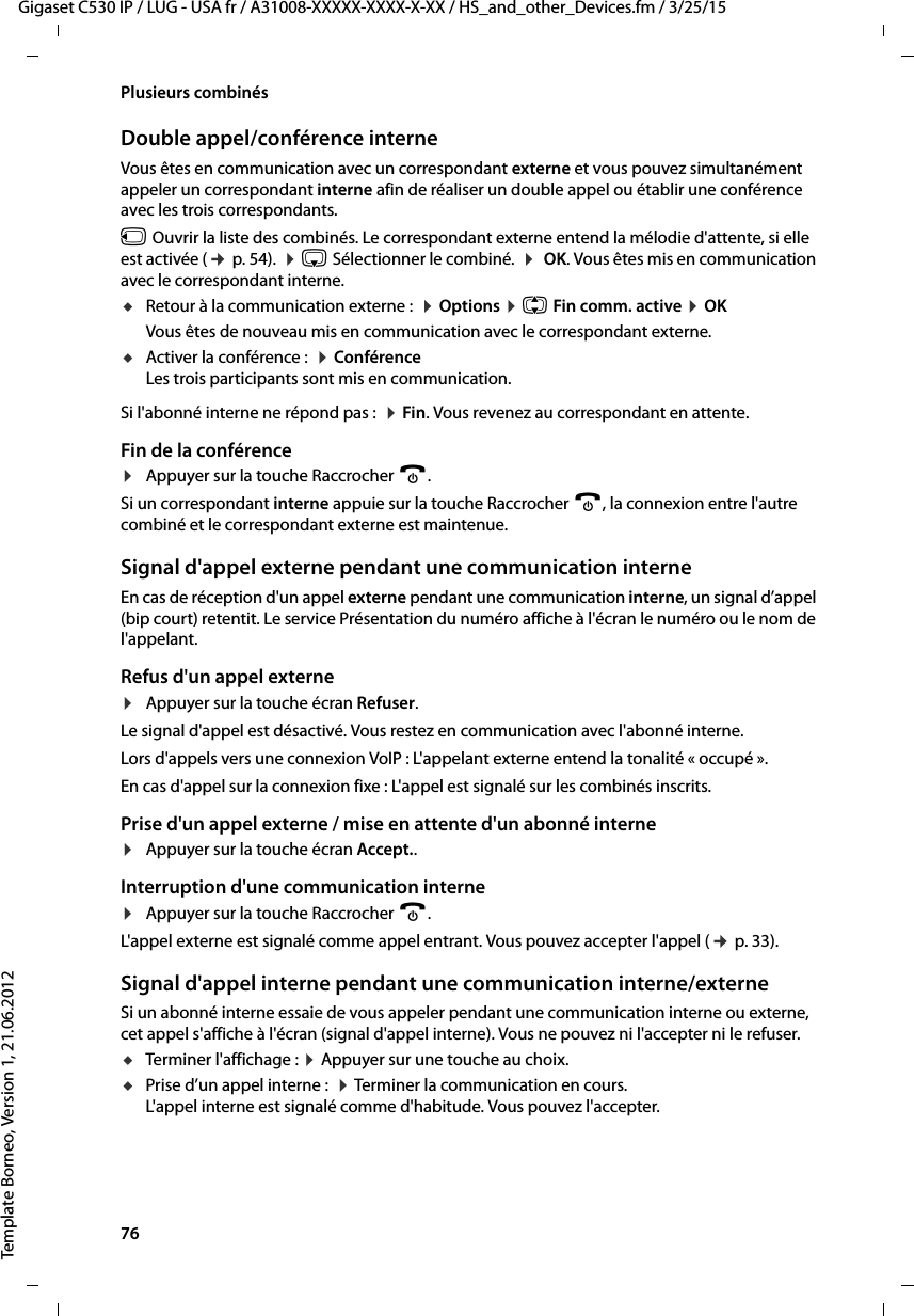 76  Gigaset C530 IP / LUG - USA fr / A31008-XXXXX-XXXX-X-XX / HS_and_other_Devices.fm / 3/25/15Template Borneo, Version 1, 21.06.2012Plusieurs combinésDouble appel/conférence interneVous êtes en communication avec un correspondant externe et vous pouvez simultanément appeler un correspondant interne afin de réaliser un double appel ou établir une conférence avec les trois correspondants.u Ouvrir la liste des combinés. Le correspondant externe entend la mélodie d&apos;attente, si elle est activée (¢p. 54).  ¤s Sélectionner le combiné.  ¤ OK. Vous êtes mis en communication avec le correspondant interne. uRetour à la communication externe :  ¤Options ¤q Fin comm. active ¤OKVous êtes de nouveau mis en communication avec le correspondant externe.uActiver la conférence :  ¤Conférence Les trois participants sont mis en communication.Si l&apos;abonné interne ne répond pas :  ¤Fin. Vous revenez au correspondant en attente.Fin de la conférence¤Appuyer sur la touche Raccrocher a.Si un correspondant interne appuie sur la touche Raccrocher a, la connexion entre l&apos;autre combiné et le correspondant externe est maintenue.Signal d&apos;appel externe pendant une communication interneEn cas de réception d&apos;un appel externe pendant une communication interne, un signal d’appel (bip court) retentit. Le service Présentation du numéro affiche à l&apos;écran le numéro ou le nom de l&apos;appelant. Refus d&apos;un appel externe¤Appuyer sur la touche écran Refuser.Le signal d&apos;appel est désactivé. Vous restez en communication avec l&apos;abonné interne.Lors d&apos;appels vers une connexion VoIP : L&apos;appelant externe entend la tonalité « occupé ». En cas d&apos;appel sur la connexion fixe : L&apos;appel est signalé sur les combinés inscrits. Prise d&apos;un appel externe / mise en attente d&apos;un abonné interne¤Appuyer sur la touche écran Accept..Interruption d&apos;une communication interne¤Appuyer sur la touche Raccrocher a.L&apos;appel externe est signalé comme appel entrant. Vous pouvez accepter l&apos;appel (¢p. 33). Signal d&apos;appel interne pendant une communication interne/externeSi un abonné interne essaie de vous appeler pendant une communication interne ou externe, cet appel s&apos;affiche à l&apos;écran (signal d&apos;appel interne). Vous ne pouvez ni l&apos;accepter ni le refuser.uTerminer l&apos;affichage : ¤Appuyer sur une touche au choix. uPrise d’un appel interne :  ¤Terminer la communication en cours. L&apos;appel interne est signalé comme d&apos;habitude. Vous pouvez l&apos;accepter. 