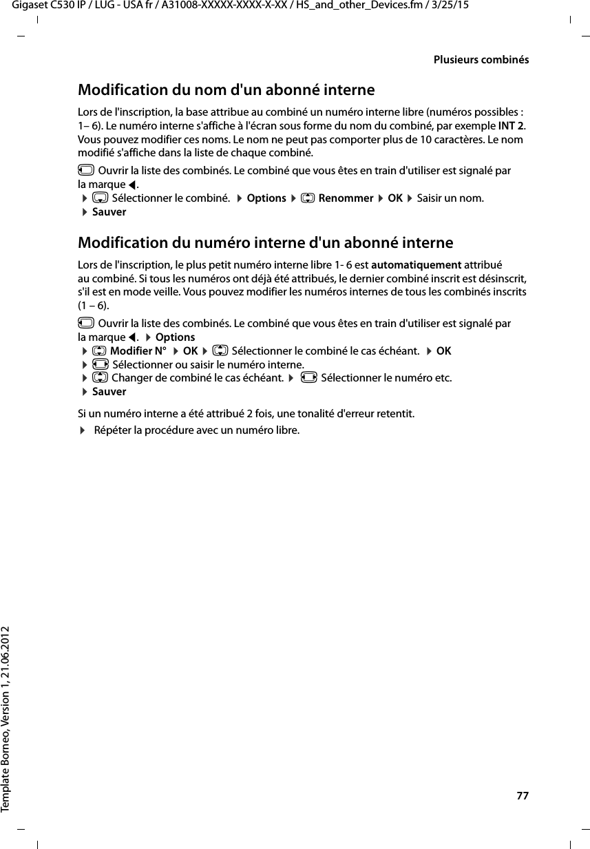  77Gigaset C530 IP / LUG - USA fr / A31008-XXXXX-XXXX-X-XX / HS_and_other_Devices.fm / 3/25/15Template Borneo, Version 1, 21.06.2012Plusieurs combinésModification du nom d&apos;un abonné interneLors de l&apos;inscription, la base attribue au combiné un numéro interne libre (numéros possibles : 1– 6). Le numéro interne s&apos;affiche à l&apos;écran sous forme du nom du combiné, par exemple INT 2. Vous pouvez modifier ces noms. Le nom ne peut pas comporter plus de 10 caractères. Le nom modifié s&apos;affiche dans la liste de chaque combiné.u Ouvrir la liste des combinés. Le combiné que vous êtes en train d&apos;utiliser est signalé par la marque f.  ¤s Sélectionner le combiné.  ¤Options ¤q Renommer ¤OK ¤Saisir un nom. ¤SauverModification du numéro interne d&apos;un abonné interneLors de l&apos;inscription, le plus petit numéro interne libre 1- 6 est automatiquement attribué au combiné. Si tous les numéros ont déjà été attribués, le dernier combiné inscrit est désinscrit, s&apos;il est en mode veille. Vous pouvez modifier les numéros internes de tous les combinés inscrits (1 – 6). u Ouvrir la liste des combinés. Le combiné que vous êtes en train d&apos;utiliser est signalé par la marque f.  ¤Options ¤qModifier N°  ¤OK ¤q Sélectionner le combiné le cas échéant.  ¤OK ¤r Sélectionner ou saisir le numéro interne.  ¤q Changer de combiné le cas échéant. ¤ r Sélectionner le numéro etc.  ¤SauverSi un numéro interne a été attribué 2 fois, une tonalité d&apos;erreur retentit.¤Répéter la procédure avec un numéro libre.