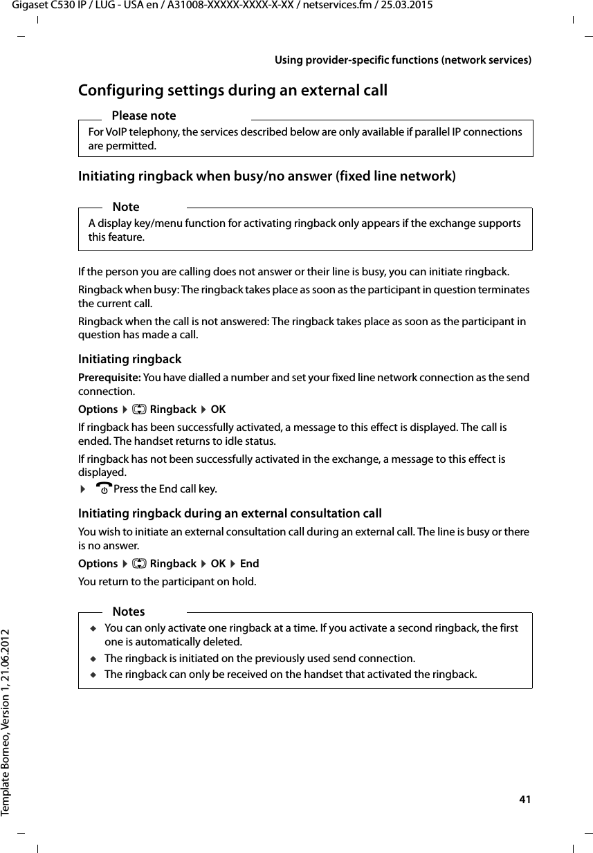  41Gigaset C530 IP / LUG - USA en / A31008-XXXXX-XXXX-X-XX / netservices.fm / 25.03.2015Template Borneo, Version 1, 21.06.2012Using provider-specific functions (network services)Configuring settings during an external callInitiating ringback when busy/no answer (fixed line network)If the person you are calling does not answer or their line is busy, you can initiate ringback.Ringback when busy: The ringback takes place as soon as the participant in question terminates the current call.Ringback when the call is not answered: The ringback takes place as soon as the participant in question has made a call.Initiating ringbackPrerequisite: You have dialled a number and set your fixed line network connection as the send connection. Options ¤q Ringback ¤OKIf ringback has been successfully activated, a message to this effect is displayed. The call is ended. The handset returns to idle status. If ringback has not been successfully activated in the exchange, a message to this effect is displayed. ¤aPress the End call key.Initiating ringback during an external consultation callYou wish to initiate an external consultation call during an external call. The line is busy or there is no answer. Options ¤q Ringback ¤OK ¤EndYou return to the participant on hold. Please note For VoIP telephony, the services described below are only available if parallel IP connections are permitted. NoteA display key/menu function for activating ringback only appears if the exchange supports this feature.NotesuYou can only activate one ringback at a time. If you activate a second ringback, the first one is automatically deleted. uThe ringback is initiated on the previously used send connection. uThe ringback can only be received on the handset that activated the ringback.