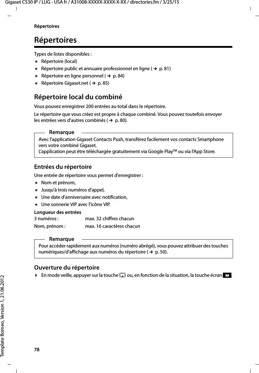 78  Gigaset C530 IP / LUG - USA fr / A31008-XXXXX-XXXX-X-XX / directories.fm / 3/25/15Template Borneo, Version 1, 21.06.2012RépertoiresRépertoiresTypes de listes disponibles : uRépertoire (local) uRépertoire public et annuaire professionnel en ligne (¢p. 81)uRépertoire en ligne personnel (¢p. 84)uRépertoire Gigaset.net (¢p. 85)Répertoire local du combiné Vous pouvez enregistrer 200 entrées au total dans le répertoire.Le répertoire que vous créez est propre à chaque combiné. Vous pouvez toutefois envoyer les entrées vers d&apos;autres combinés (¢p. 80).Entrées du répertoireUne entrée de répertoire vous permet d&apos;enregistrer :uNom et prénom,uJusqu&apos;à trois numéros d&apos;appel,uUne date d&apos;anniversaire avec notification,uUne sonnerie VIP avec l&apos;icône VIP.Longueur des entréesOuverture du répertoire ¤En mode veille, appuyer sur la touche s ou, en fonction de la situation, la touche écran ö.RemarqueAvec l’application Gigaset Contacts Push, transférez facilement vos contacts Smartphone vers votre combiné Gigaset. L’application peut être téléchargée gratuitement via Google PlayTM ou via l’App Store.3 numéros : max. 32 chiffres chacunNom, prénom : max. 16 caractères chacunRemarquePour accéder rapidement aux numéros (numéro abrégé), vous pouvez attribuer des touches numériques/d&apos;affichage aux numéros du répertoire (¢p. 50).