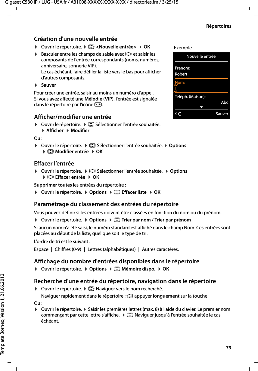  79Gigaset C530 IP / LUG - USA fr / A31008-XXXXX-XXXX-X-XX / directories.fm / 3/25/15Template Borneo, Version 1, 21.06.2012RépertoiresCréation d&apos;une nouvelle entrée¤Ouvrir le répertoire. ¤q &lt;Nouvelle entrée&gt;  ¤OK¤Basculer entre les champs de saisie avec q et saisir les composants de l&apos;entrée correspondants (noms, numéros, anniversaire, sonnerie VIP). Le cas échéant, faire défiler la liste vers le bas pour afficher d&apos;autres composants.¤Sauver Pour créer une entrée, saisir au moins un numéro d&apos;appel. Si vous avez affecté une Mélodie (VIP), l&apos;entrée est signalée dans le répertoire par l&apos;icône Æ. Afficher/modifier une entrée ¤Ouvrir le répertoire.  ¤q Sélectionner l&apos;entrée souhaitée.  ¤Afficher  ¤ModifierOu :¤Ouvrir le répertoire.  ¤q Sélectionner l&apos;entrée souhaitée. ¤Options ¤q Modifier entrée  ¤OKEffacer l’entrée¤Ouvrir le répertoire.  ¤q Sélectionner l&apos;entrée souhaitée.  ¤Options  ¤qEffacer entrée  ¤OKSupprimer toutes les entrées du répertoire :¤Ouvrir le répertoire.  ¤Options  ¤q Effacer liste  ¤OKParamétrage du classement des entrées du répertoireVous pouvez définir si les entrées doivent être classées en fonction du nom ou du prénom.¤Ouvrir le répertoire.  ¤Options  ¤q Trier par nom / Trier par prénomSi aucun nom n&apos;a été saisi, le numéro standard est affiché dans le champ Nom. Ces entrées sont placées au début de la liste, quel que soit le type de tri. L&apos;ordre de tri est le suivant :Espace |Chiffres (0-9) |Lettres (alphabétiques) |Autres caractères.Affichage du nombre d&apos;entrées disponibles dans le répertoire ¤Ouvrir le répertoire.  ¤Options  ¤q Mémoire dispo.  ¤OKRecherche d&apos;une entrée du répertoire, navigation dans le répertoire¤Ouvrir le répertoire. ¤q Naviguer vers le nom recherché. Naviguer rapidement dans le répertoire : q appuyer longuement sur la toucheOu :¤Ouvrir le répertoire. ¤Saisir les premières lettres (max. 8) à l&apos;aide du clavier. Le premier nom commençant par cette lettre s&apos;affiche.  ¤q Naviguer jusqu&apos;à l&apos;entrée souhaitée le cas échéant. ExempleNouvelle entrée Prénom:RobertNom:ITéléph. (Maison):AbcxÛSauver