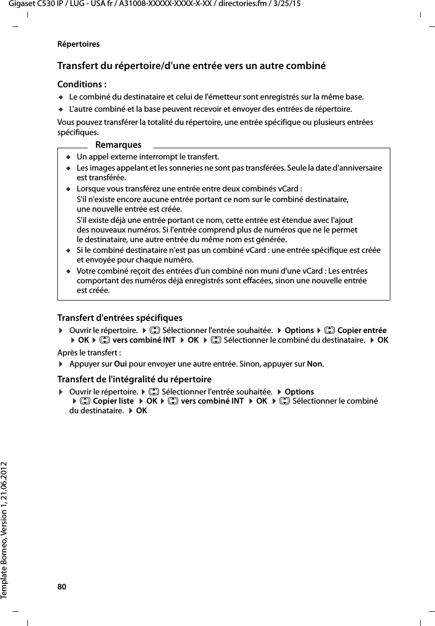 80  Gigaset C530 IP / LUG - USA fr / A31008-XXXXX-XXXX-X-XX / directories.fm / 3/25/15Template Borneo, Version 1, 21.06.2012RépertoiresTransfert du répertoire/d&apos;une entrée vers un autre combinéConditions :uLe combiné du destinataire et celui de l&apos;émetteur sont enregistrés sur la même base. uL&apos;autre combiné et la base peuvent recevoir et envoyer des entrées de répertoire.Vous pouvez transférer la totalité du répertoire, une entrée spécifique ou plusieurs entrées spécifiques.Transfert d&apos;entrées spécifiques¤Ouvrir le répertoire.  ¤q Sélectionner l&apos;entrée souhaitée.  ¤Options ¤qCopier entrée  ¤OK ¤qvers combiné INT  ¤OK  ¤q Sélectionner le combiné du destinataire.  ¤OK Après le transfert : ¤Appuyer sur Oui pour envoyer une autre entrée. Sinon, appuyer sur Non. Transfert de l&apos;intégralité du répertoire¤Ouvrir le répertoire. ¤q Sélectionner l&apos;entrée souhaitée.  ¤Options  ¤q Copier liste  ¤OK ¤q vers combiné INT  ¤OK  ¤q Sélectionner le combiné du destinataire.  ¤OK RemarquesuUn appel externe interrompt le transfert.uLes images appelant et les sonneries ne sont pas transférées. Seule la date d&apos;anniversaire est transférée. uLorsque vous transférez une entrée entre deux combinés vCard : S&apos;il n&apos;existe encore aucune entrée portant ce nom sur le combiné destinataire, une nouvelle entrée est créée. S&apos;il existe déjà une entrée portant ce nom, cette entrée est étendue avec l&apos;ajout des nouveaux numéros. Si l&apos;entrée comprend plus de numéros que ne le permet le destinataire, une autre entrée du même nom est générée.uSi le combiné destinataire n&apos;est pas un combiné vCard : une entrée spécifique est créée et envoyée pour chaque numéro. uVotre combiné reçoit des entrées d&apos;un combiné non muni d&apos;une vCard : Les entrées comportant des numéros déjà enregistrés sont effacées, sinon une nouvelle entrée est créée. 