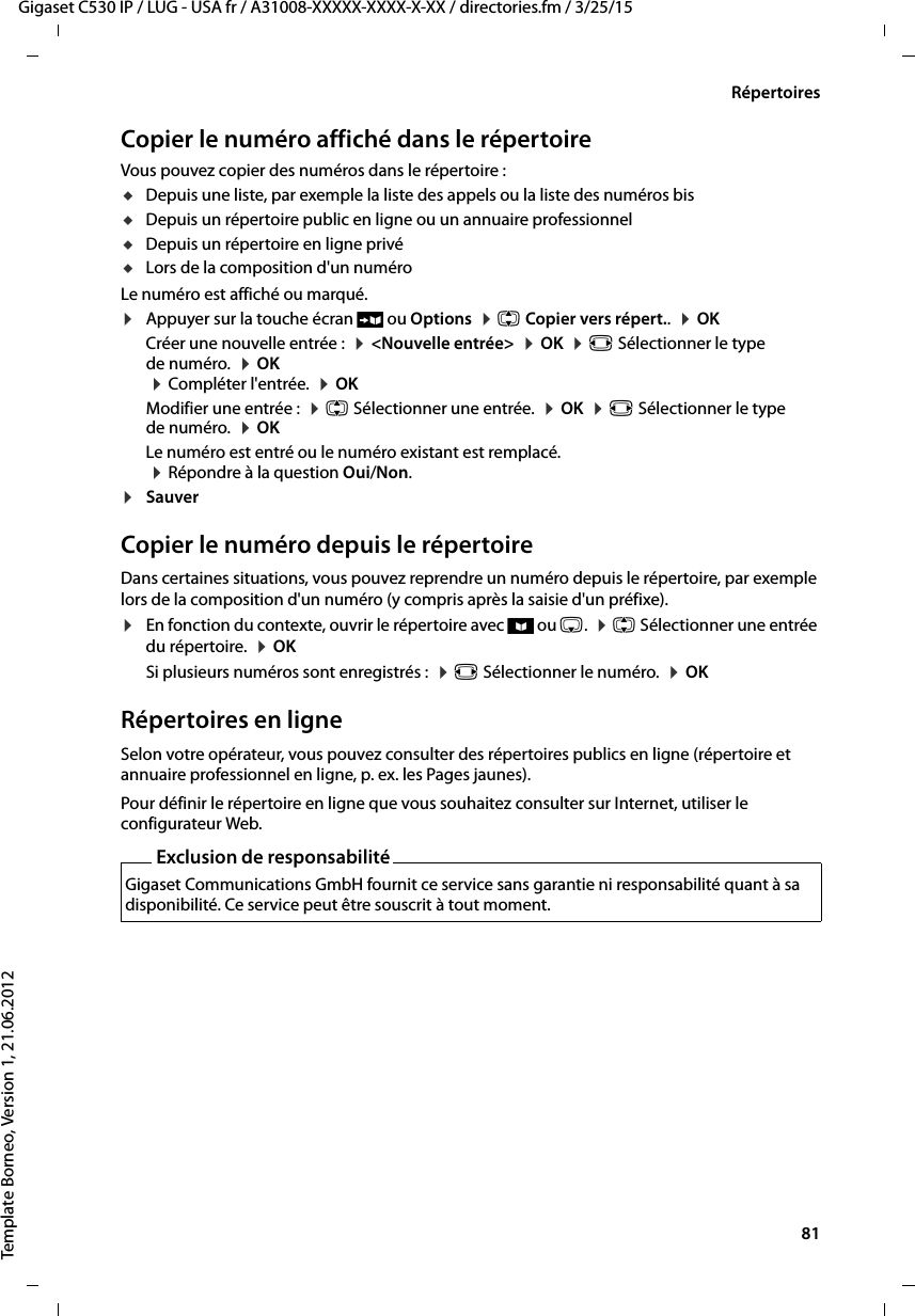  81Gigaset C530 IP / LUG - USA fr / A31008-XXXXX-XXXX-X-XX / directories.fm / 3/25/15Template Borneo, Version 1, 21.06.2012RépertoiresCopier le numéro affiché dans le répertoireVous pouvez copier des numéros dans le répertoire :uDepuis une liste, par exemple la liste des appels ou la liste des numéros bisuDepuis un répertoire public en ligne ou un annuaire professionneluDepuis un répertoire en ligne privéuLors de la composition d&apos;un numéroLe numéro est affiché ou marqué. ¤Appuyer sur la touche écran Ó ou Options  ¤q Copier vers répert..  ¤OKCréer une nouvelle entrée :  ¤&lt;Nouvelle entrée&gt;  ¤OK  ¤r Sélectionner le type de numéro.  ¤OK  ¤Compléter l&apos;entrée.  ¤OK Modifier une entrée :  ¤q Sélectionner une entrée.  ¤OK  ¤r Sélectionner le type de numéro.  ¤OKLe numéro est entré ou le numéro existant est remplacé.  ¤Répondre à la question Oui/Non.¤Sauver Copier le numéro depuis le répertoire Dans certaines situations, vous pouvez reprendre un numéro depuis le répertoire, par exemple lors de la composition d&apos;un numéro (y compris après la saisie d&apos;un préfixe).¤En fonction du contexte, ouvrir le répertoire avec ö ou s.  ¤q Sélectionner une entrée du répertoire.  ¤OK Si plusieurs numéros sont enregistrés :  ¤r Sélectionner le numéro.  ¤OKRépertoires en ligneSelon votre opérateur, vous pouvez consulter des répertoires publics en ligne (répertoire et annuaire professionnel en ligne, p. ex. les Pages jaunes). Pour définir le répertoire en ligne que vous souhaitez consulter sur Internet, utiliser le configurateur Web. Exclusion de responsabilitéGigaset Communications GmbH fournit ce service sans garantie ni responsabilité quant à sa disponibilité. Ce service peut être souscrit à tout moment.