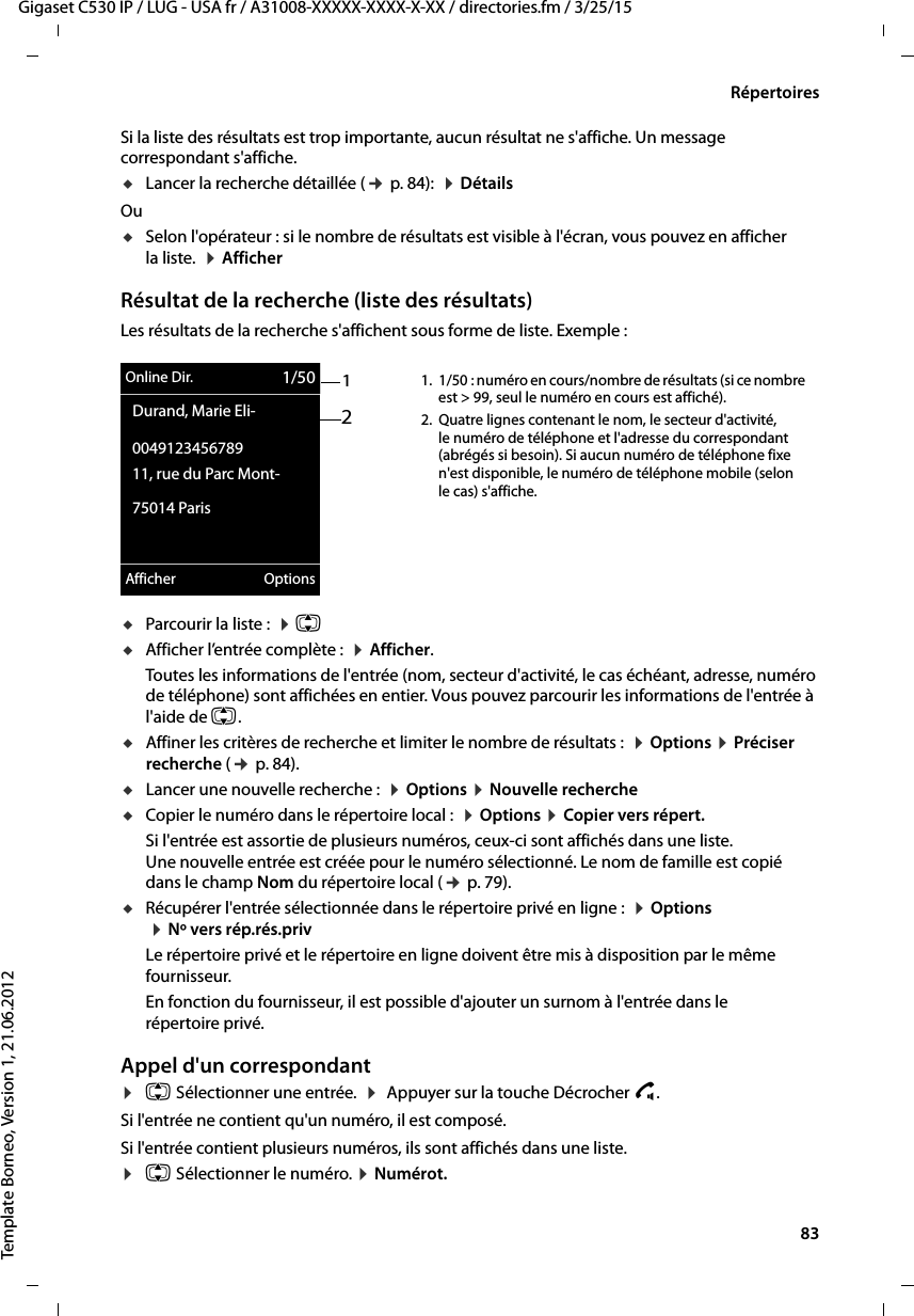  83Gigaset C530 IP / LUG - USA fr / A31008-XXXXX-XXXX-X-XX / directories.fm / 3/25/15Template Borneo, Version 1, 21.06.2012RépertoiresSi la liste des résultats est trop importante, aucun résultat ne s&apos;affiche. Un message correspondant s&apos;affiche. uLancer la recherche détaillée (¢p. 84):  ¤DétailsOu uSelon l&apos;opérateur : si le nombre de résultats est visible à l&apos;écran, vous pouvez en afficher la liste.  ¤Afficher Résultat de la recherche (liste des résultats)Les résultats de la recherche s&apos;affichent sous forme de liste. Exemple :uParcourir la liste :  ¤q uAfficher l’entrée complète :  ¤Afficher. Toutes les informations de l&apos;entrée (nom, secteur d&apos;activité, le cas échéant, adresse, numéro de téléphone) sont affichées en entier. Vous pouvez parcourir les informations de l&apos;entrée à l&apos;aide de q.uAffiner les critères de recherche et limiter le nombre de résultats :  ¤Options ¤Préciser recherche (¢p. 84).uLancer une nouvelle recherche :  ¤Options ¤Nouvelle rechercheuCopier le numéro dans le répertoire local :  ¤Options ¤Copier vers répert.Si l&apos;entrée est assortie de plusieurs numéros, ceux-ci sont affichés dans une liste. Une nouvelle entrée est créée pour le numéro sélectionné. Le nom de famille est copié dans le champ Nom du répertoire local (¢p. 79). uRécupérer l&apos;entrée sélectionnée dans le répertoire privé en ligne :  ¤Options ¤Nº vers rép.rés.privLe répertoire privé et le répertoire en ligne doivent être mis à disposition par le même fournisseur. En fonction du fournisseur, il est possible d&apos;ajouter un surnom à l&apos;entrée dans le répertoire privé. Appel d&apos;un correspondant¤q Sélectionner une entrée.  ¤ Appuyer sur la touche Décrocher c. Si l&apos;entrée ne contient qu&apos;un numéro, il est composé. Si l&apos;entrée contient plusieurs numéros, ils sont affichés dans une liste. ¤q Sélectionner le numéro. ¤Numérot. 12Online Dir. 1/50Durand, Marie Eli-004912345678911, rue du Parc Mont-75014 ParisAfficher Options1. 1/50 : numéro en cours/nombre de résultats (si ce nombre est &gt; 99, seul le numéro en cours est affiché). 2. Quatre lignes contenant le nom, le secteur d&apos;activité, le numéro de téléphone et l&apos;adresse du correspondant (abrégés si besoin). Si aucun numéro de téléphone fixe n&apos;est disponible, le numéro de téléphone mobile (selon le cas) s&apos;affiche. 