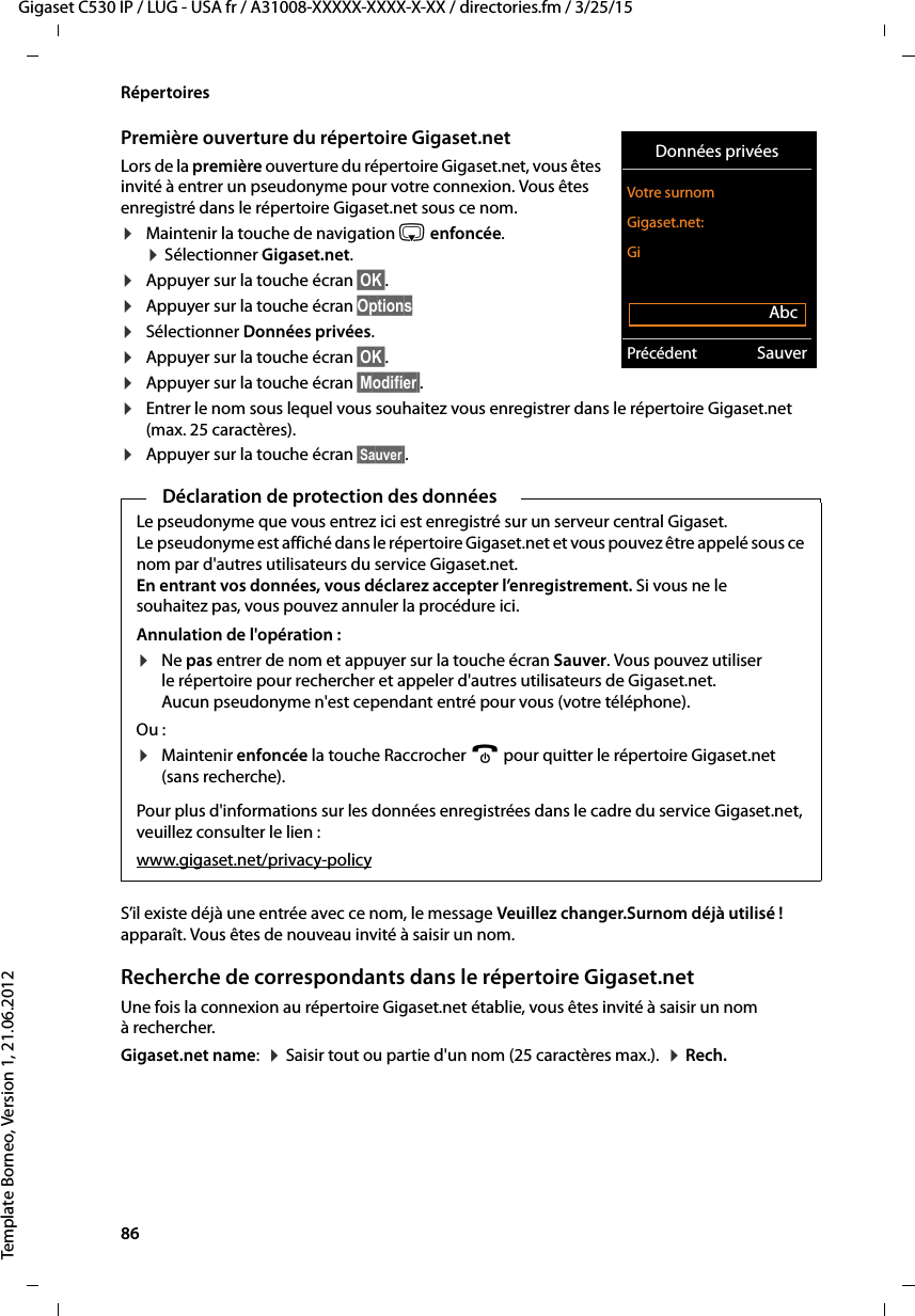 86  Gigaset C530 IP / LUG - USA fr / A31008-XXXXX-XXXX-X-XX / directories.fm / 3/25/15Template Borneo, Version 1, 21.06.2012RépertoiresPremière ouverture du répertoire Gigaset.netLors de la première ouverture du répertoire Gigaset.net, vous êtes invité à entrer un pseudonyme pour votre connexion. Vous êtes enregistré dans le répertoire Gigaset.net sous ce nom. ¤Maintenir la touche de navigation s enfoncée.  ¤Sélectionner Gigaset.net. ¤Appuyer sur la touche écran §OK§. ¤Appuyer sur la touche écran Options¤Sélectionner Données privées.¤Appuyer sur la touche écran §OK§. ¤Appuyer sur la touche écran §Modifier§.¤Entrer le nom sous lequel vous souhaitez vous enregistrer dans le répertoire Gigaset.net (max. 25 caractères).¤Appuyer sur la touche écran §Sauver§. S’il existe déjà une entrée avec ce nom, le message Veuillez changer.Surnom déjà utilisé ! apparaît. Vous êtes de nouveau invité à saisir un nom. Recherche de correspondants dans le répertoire Gigaset.netUne fois la connexion au répertoire Gigaset.net établie, vous êtes invité à saisir un nom à rechercher. Gigaset.net name:  ¤Saisir tout ou partie d&apos;un nom (25 caractères max.).  ¤Rech.Données privéesVotre surnom Gigaset.net:GiAbcPrécédent SauverDéclaration de protection des donnéesLe pseudonyme que vous entrez ici est enregistré sur un serveur central Gigaset. Le pseudonyme est affiché dans le répertoire Gigaset.net et vous pouvez être appelé sous ce nom par d&apos;autres utilisateurs du service Gigaset.net. En entrant vos données, vous déclarez accepter l’enregistrement. Si vous ne le souhaitez pas, vous pouvez annuler la procédure ici. Annulation de l&apos;opération :¤Ne pas entrer de nom et appuyer sur la touche écran Sauver. Vous pouvez utiliser le répertoire pour rechercher et appeler d&apos;autres utilisateurs de Gigaset.net. Aucun pseudonyme n&apos;est cependant entré pour vous (votre téléphone). Ou : ¤Maintenir enfoncée la touche Raccrocher a pour quitter le répertoire Gigaset.net (sans recherche). Pour plus d&apos;informations sur les données enregistrées dans le cadre du service Gigaset.net, veuillez consulter le lien :www.gigaset.net/privacy-policy