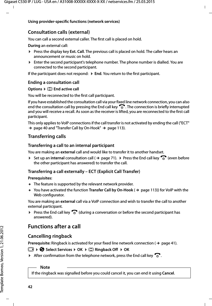 42  Gigaset C530 IP / LUG - USA en / A31008-XXXXX-XXXX-X-XX / netservices.fm / 25.03.2015Template Borneo, Version 1, 21.06.2012Using provider-specific functions (network services)Consultation calls (external)You can call a second external caller. The first call is placed on hold.During an external call:¤Press the display key Ext. Call. The previous call is placed on hold. The caller hears an announcement or music on hold. ¤Enter the second participant&apos;s telephone number. The phone number is dialled. You are connected to the second participant. If the participant does not respond:  ¤End. You return to the first participant.Ending a consultation callOptions ¤q End active callYou will be reconnected to the first call participant.If you have established the consultation call via your fixed line network connection, you can also end the consultation call by pressing the End call key a. The connection is briefly interrupted and you will receive a recall. As soon as the receiver is lifted, you are reconnected to the first call participant.This only applies to VoIP connections if the call transfer is not activated by ending the call (&quot;ECT&quot; ¢page 40 and &quot;Transfer Call by On-Hook&quot; ¢page 113). Transferring callsTransferring a call to an internal participantYou are making an external call and would like to transfer it to another handset. ¤Set up an internal consultation call (¢page 71).  ¤Press the End call key a (even before the other participant has answered) to transfer the call.Transferring a call externally – ECT (Explicit Call Transfer)Prerequisites: uThe feature is supported by the relevant network provider.uYou have activated the function Transfer Call by On-Hook (¢page 113)) for VoIP with the Web configurator. You are making an external call via a VoIP connection and wish to transfer the call to another external participant. ¤Press the End call key a (during a conversation or before the second participant has answered).Functions after a callCancelling ringbackPrerequisite: Ringback is activated for your fixed line network connection (¢page 41).v ¤Ç Select Services ¤OK  ¤q Ringback Off  ¤OK¤After confirmation from the telephone network, press the End call key a. NoteIf the ringback was signalled before you could cancel it, you can end it using Cancel. 