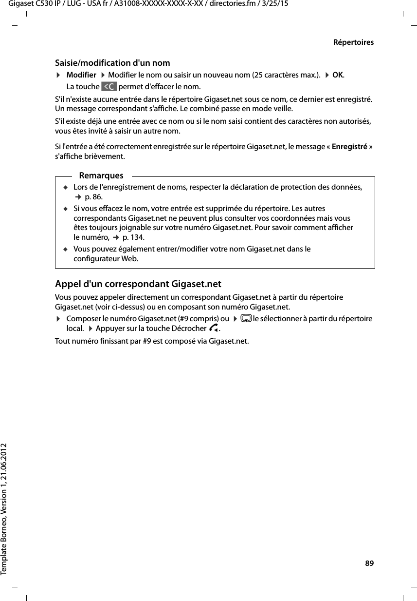  89Gigaset C530 IP / LUG - USA fr / A31008-XXXXX-XXXX-X-XX / directories.fm / 3/25/15Template Borneo, Version 1, 21.06.2012RépertoiresSaisie/modification d&apos;un nom¤Modifier  ¤Modifier le nom ou saisir un nouveau nom (25 caractères max.).  ¤OK. La touche Ñ permet d&apos;effacer le nom. S&apos;il n&apos;existe aucune entrée dans le répertoire Gigaset.net sous ce nom, ce dernier est enregistré. Un message correspondant s&apos;affiche. Le combiné passe en mode veille. S&apos;il existe déjà une entrée avec ce nom ou si le nom saisi contient des caractères non autorisés, vous êtes invité à saisir un autre nom. Si l&apos;entrée a été correctement enregistrée sur le répertoire Gigaset.net, le message « Enregistré » s&apos;affiche brièvement. Appel d&apos;un correspondant Gigaset.netVous pouvez appeler directement un correspondant Gigaset.net à partir du répertoire Gigaset.net (voir ci-dessus) ou en composant son numéro Gigaset.net.¤Composer le numéro Gigaset.net (#9 compris) ou  ¤sle sélectionner à partir du répertoire local.  ¤Appuyer sur la touche Décrocher c. Tout numéro finissant par #9 est composé via Gigaset.net. RemarquesuLors de l&apos;enregistrement de noms, respecter la déclaration de protection des données, ¢p. 86.uSi vous effacez le nom, votre entrée est supprimée du répertoire. Les autres correspondants Gigaset.net ne peuvent plus consulter vos coordonnées mais vous êtes toujours joignable sur votre numéro Gigaset.net. Pour savoir comment afficher le numéro, ¢p. 134. uVous pouvez également entrer/modifier votre nom Gigaset.net dans le configurateur Web. 