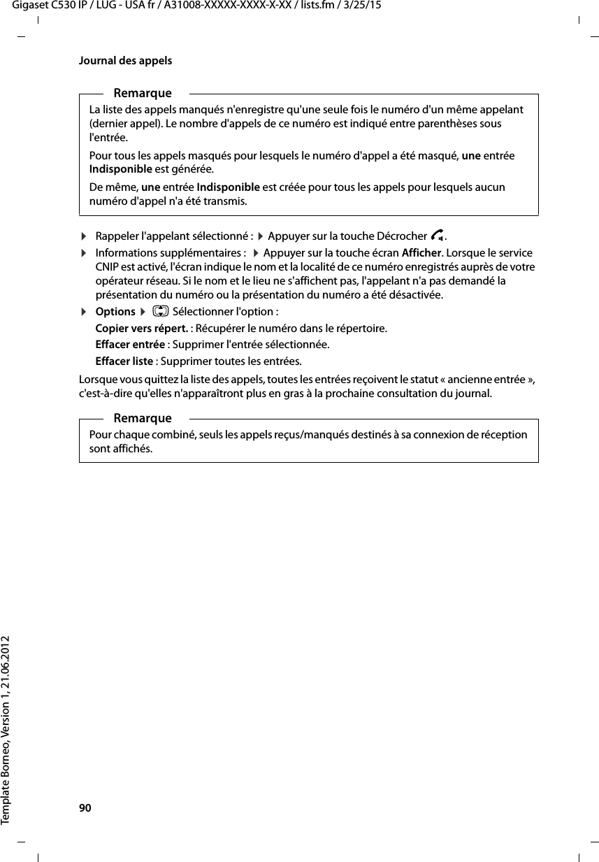 90  Gigaset C530 IP / LUG - USA fr / A31008-XXXXX-XXXX-X-XX / lists.fm / 3/25/15Template Borneo, Version 1, 21.06.2012Journal des appels¤Rappeler l&apos;appelant sélectionné : ¤Appuyer sur la touche Décrocher c.¤Informations supplémentaires :  ¤Appuyer sur la touche écran Afficher. Lorsque le service CNIP est activé, l&apos;écran indique le nom et la localité de ce numéro enregistrés auprès de votre opérateur réseau. Si le nom et le lieu ne s&apos;affichent pas, l&apos;appelant n&apos;a pas demandé la présentation du numéro ou la présentation du numéro a été désactivée. ¤Options ¤ q Sélectionner l&apos;option :Copier vers répert. : Récupérer le numéro dans le répertoire.Effacer entrée : Supprimer l&apos;entrée sélectionnée.Effacer liste : Supprimer toutes les entrées.Lorsque vous quittez la liste des appels, toutes les entrées reçoivent le statut « ancienne entrée », c&apos;est-à-dire qu&apos;elles n&apos;apparaîtront plus en gras à la prochaine consultation du journal.RemarqueLa liste des appels manqués n&apos;enregistre qu&apos;une seule fois le numéro d&apos;un même appelant (dernier appel). Le nombre d&apos;appels de ce numéro est indiqué entre parenthèses sous l&apos;entrée. Pour tous les appels masqués pour lesquels le numéro d&apos;appel a été masqué, une entrée Indisponible est générée. De même, une entrée Indisponible est créée pour tous les appels pour lesquels aucun numéro d&apos;appel n&apos;a été transmis. RemarquePour chaque combiné, seuls les appels reçus/manqués destinés à sa connexion de réception sont affichés.