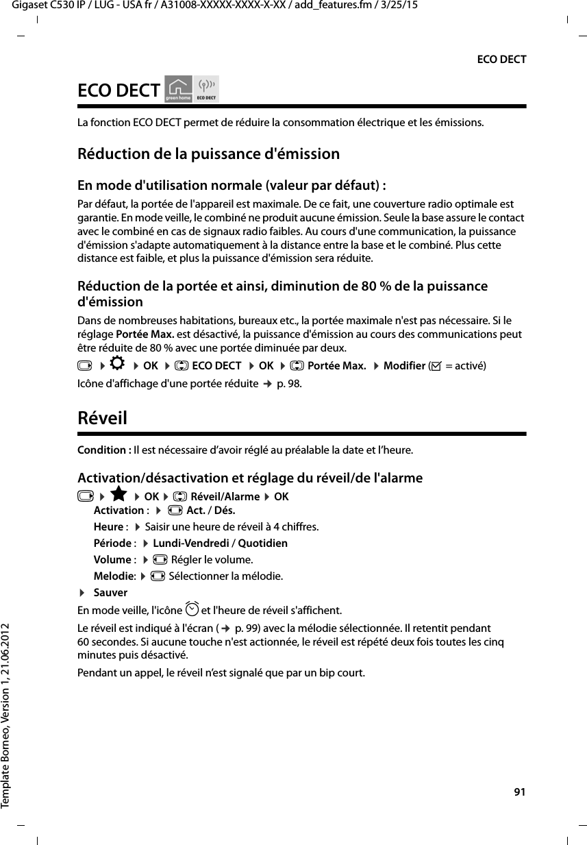  91Gigaset C530 IP / LUG - USA fr / A31008-XXXXX-XXXX-X-XX / add_features.fm / 3/25/15Template Borneo, Version 1, 21.06.2012ECO DECTECO DECTLa fonction ECO DECT permet de réduire la consommation électrique et les émissions. Réduction de la puissance d&apos;émissionEn mode d&apos;utilisation normale (valeur par défaut) :Par défaut, la portée de l&apos;appareil est maximale. De ce fait, une couverture radio optimale est garantie. En mode veille, le combiné ne produit aucune émission. Seule la base assure le contact avec le combiné en cas de signaux radio faibles. Au cours d&apos;une communication, la puissance d&apos;émission s&apos;adapte automatiquement à la distance entre la base et le combiné. Plus cette distance est faible, et plus la puissance d&apos;émission sera réduite.Réduction de la portée et ainsi, diminution de 80 % de la puissance d&apos;émissionDans de nombreuses habitations, bureaux etc., la portée maximale n&apos;est pas nécessaire. Si le réglage Portée Max. est désactivé, la puissance d&apos;émission au cours des communications peut être réduite de 80 % avec une portée diminuée par deux. v  ¤Ï  ¤OK  ¤q ECO DECT  ¤OK  ¤q Portée Max.  ¤Modifier (³=activé) Icône d&apos;affichage d&apos;une portée réduite ¢p. 98. RéveilCondition : Il est nécessaire d’avoir réglé au préalable la date et l’heure.Activation/désactivation et réglage du réveil/de l&apos;alarmev ¤É ¤OK ¤q Réveil/Alarme ¤OKActivation :  ¤ r Act. / Dés.Heure :  ¤Saisir une heure de réveil à 4 chiffres.Période :  ¤Lundi-Vendredi / QuotidienVolume :  ¤r Régler le volume.Melodie: ¤r Sélectionner la mélodie.¤SauverEn mode veille, l&apos;icône ¼et l&apos;heure de réveil s&apos;affichent.Le réveil est indiqué à l&apos;écran (¢p. 99) avec la mélodie sélectionnée. Il retentit pendant 60 secondes. Si aucune touche n&apos;est actionnée, le réveil est répété deux fois toutes les cinq minutes puis désactivé. Pendant un appel, le réveil n’est signalé que par un bip court. 