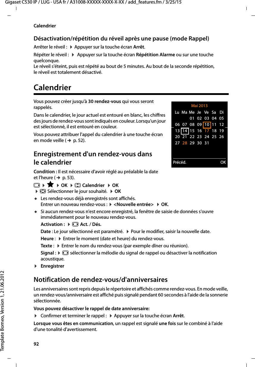 92  Gigaset C530 IP / LUG - USA fr / A31008-XXXXX-XXXX-X-XX / add_features.fm / 3/25/15Template Borneo, Version 1, 21.06.2012CalendrierDésactivation/répétition du réveil après une pause (mode Rappel)Arrêter le réveil :  ¤Appuyer sur la touche écran Arrêt.Répéter le réveil :  ¤ Appuyer sur la touche écran Répétition Alarme ou sur une touche quelconque. Le réveil s&apos;éteint, puis est répété au bout de 5 minutes. Au bout de la seconde répétition, le réveil est totalement désactivé.CalendrierVous pouvez créer jusqu&apos;à 30 rendez-vous qui vous seront rappelés.Dans le calendrier, le jour actuel est entouré en blanc, les chiffres des jours de rendez-vous sont indiqués en couleur. Lorsqu&apos;un jour est sélectionné, il est entouré en couleur.Vous pouvez attribuer l&apos;appel du calendrier à une touche écran en mode veille (¢p. 52).Enregistrement d&apos;un rendez-vous dans le calendrierCondition : Il est nécessaire d’avoir réglé au préalable la date et l’heure (¢p. 53).v ¤É ¤OK  ¤q Calendrier  ¤OK  ¤p Sélectionner le jour souhaité.  ¤OKuLes rendez-vous déjà enregistrés sont affichés. Entrer un nouveau rendez-vous : ¤&lt;Nouvelle entrée&gt;  ¤OK.uSi aucun rendez-vous n&apos;est encore enregistré, la fenêtre de saisie de données s&apos;ouvre immédiatement pour le nouveau rendez-vous. Activation :  ¤r Act. / Dés.Date : Le jour sélectionné est paramétré.  ¤Pour le modifier, saisir la nouvelle date. Heure :  ¤Entrer le moment (date et heure) du rendez-vous.Texte :  ¤Entrer le nom du rendez-vous (par exemple dîner ou réunion). Signal : ¤r sélectionner la mélodie du signal de rappel ou désactiver la notification acoustique. ¤Enregistrer Notification de rendez-vous/d&apos;anniversairesLes anniversaires sont repris depuis le répertoire et affichés comme rendez-vous. En mode veille, un rendez-vous/anniversaire est affiché puis signalé pendant 60 secondes à l&apos;aide de la sonnerie sélectionnée.Vous pouvez désactiver le rappel de date anniversaire:¤Confirmer et terminer le rappel :  ¤Appuyer sur la touche écran Arrêt. Lorsque vous êtes en communication, un rappel est signalé une fois sur le combiné à l&apos;aide d&apos;une tonalité d&apos;avertissement.Mai 2013Précéd. OKLu  Ma  Me  Je  Ve  Sa  Di01 02 03 04 0506 07 08 09 10 11 1213 14 15 16 17 18 1920 21 22 23 24 25 2627 28 29 30 31