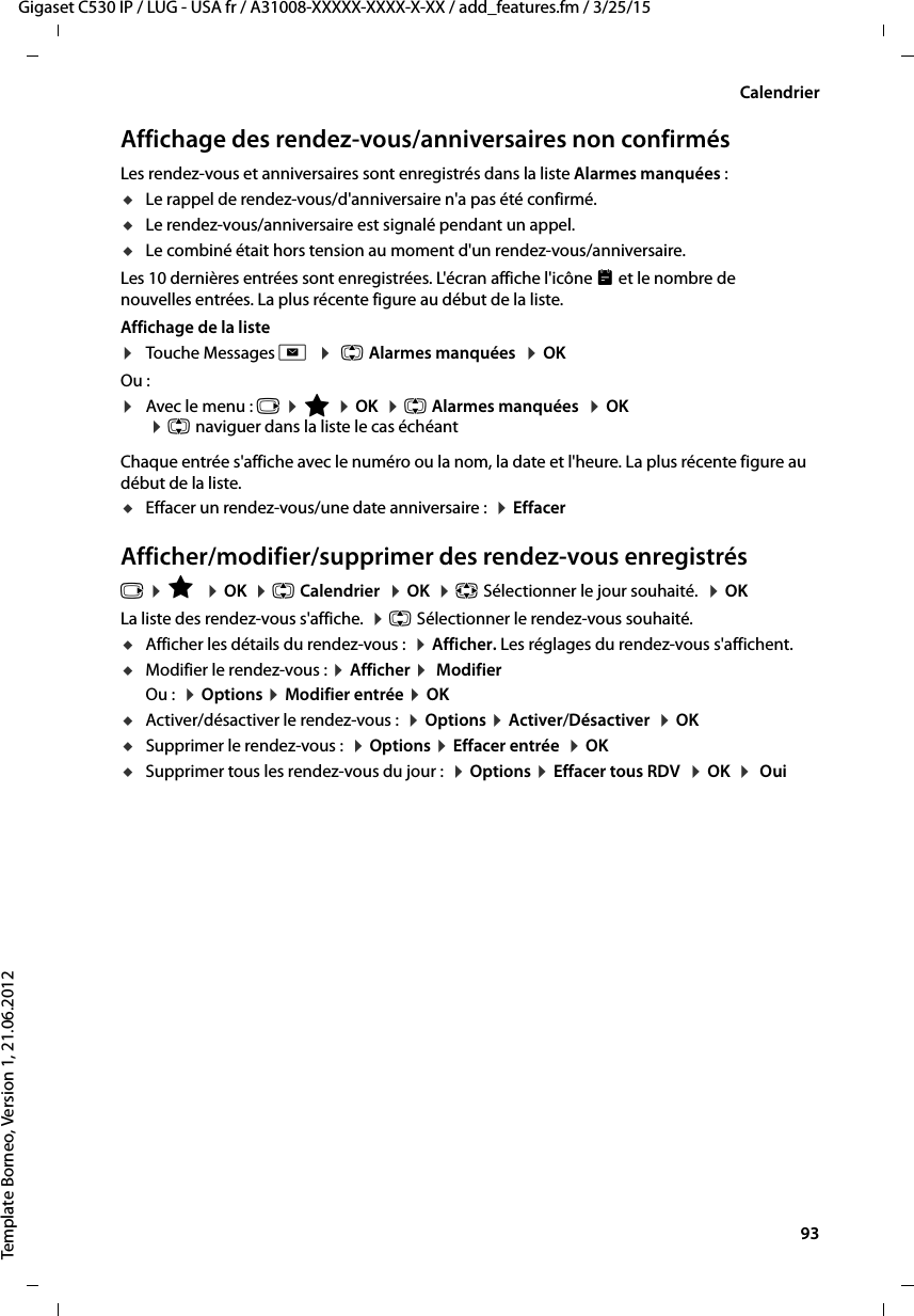  93Gigaset C530 IP / LUG - USA fr / A31008-XXXXX-XXXX-X-XX / add_features.fm / 3/25/15Template Borneo, Version 1, 21.06.2012CalendrierAffichage des rendez-vous/anniversaires non confirmésLes rendez-vous et anniversaires sont enregistrés dans la liste Alarmes manquées : uLe rappel de rendez-vous/d&apos;anniversaire n&apos;a pas été confirmé.uLe rendez-vous/anniversaire est signalé pendant un appel.uLe combiné était hors tension au moment d&apos;un rendez-vous/anniversaire.Les 10 dernières entrées sont enregistrées. L&apos;écran affiche l&apos;icône  et le nombre de nouvelles entrées. La plus récente figure au début de la liste.Affichage de la liste ¤Touche Messages f  ¤ q Alarmes manquées  ¤OK Ou :¤Avec le menu : v ¤É ¤OK  ¤q Alarmes manquées  ¤OK ¤q naviguer dans la liste le cas échéantChaque entrée s&apos;affiche avec le numéro ou la nom, la date et l&apos;heure. La plus récente figure au début de la liste.uEffacer un rendez-vous/une date anniversaire :  ¤EffacerAfficher/modifier/supprimer des rendez-vous enregistrésv ¤É  ¤OK  ¤q Calendrier  ¤OK  ¤p Sélectionner le jour souhaité.  ¤OKLa liste des rendez-vous s&apos;affiche.  ¤q Sélectionner le rendez-vous souhaité. uAfficher les détails du rendez-vous :  ¤Afficher. Les réglages du rendez-vous s&apos;affichent. uModifier le rendez-vous : ¤Afficher ¤ ModifierOu :  ¤Options ¤Modifier entrée ¤OKuActiver/désactiver le rendez-vous :  ¤Options ¤Activer/Désactiver  ¤OKuSupprimer le rendez-vous :  ¤Options ¤Effacer entrée  ¤OKuSupprimer tous les rendez-vous du jour :  ¤Options ¤Effacer tous RDV  ¤OK  ¤ Oui