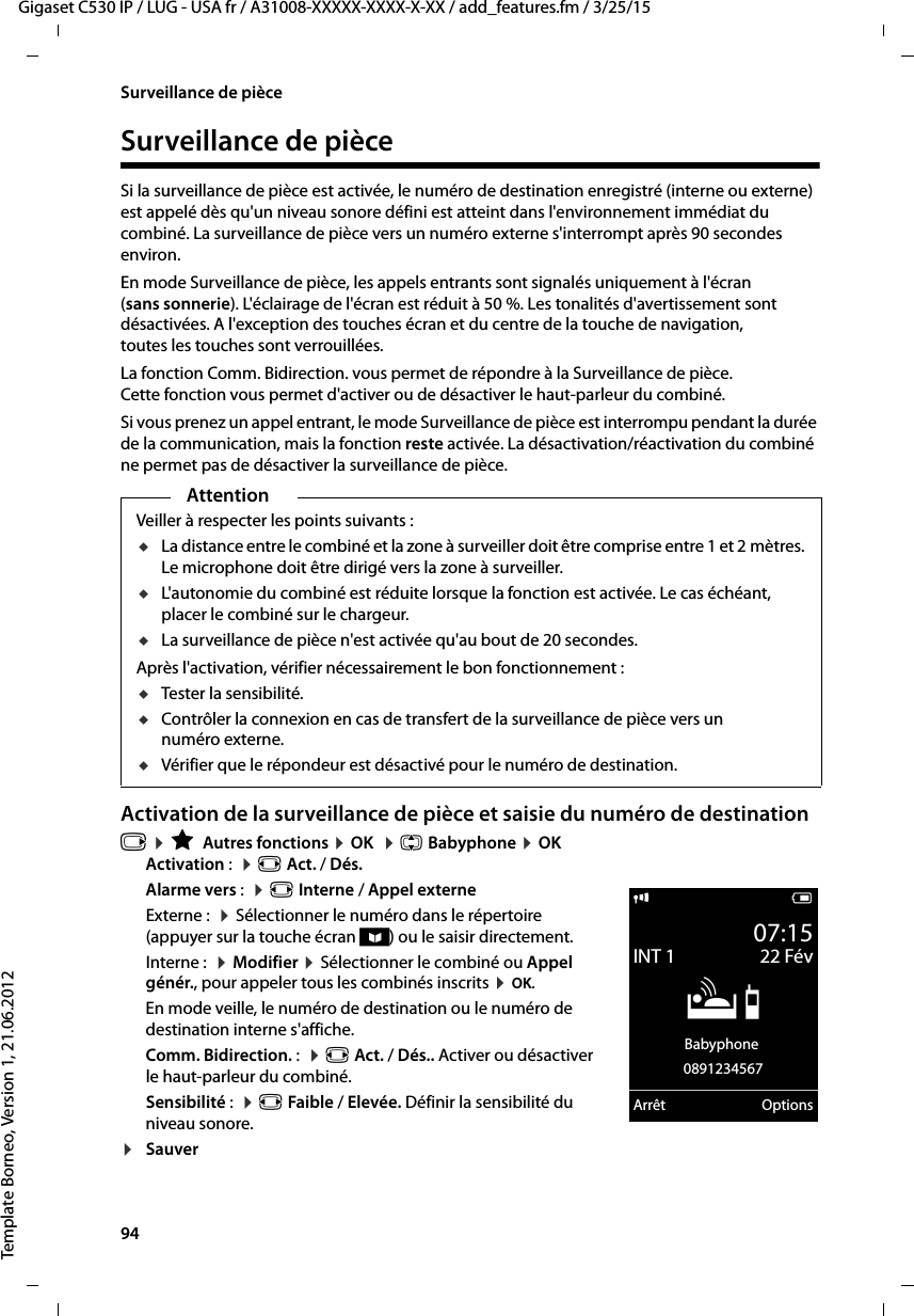 94  Gigaset C530 IP / LUG - USA fr / A31008-XXXXX-XXXX-X-XX / add_features.fm / 3/25/15Template Borneo, Version 1, 21.06.2012Surveillance de pièceSurveillance de pièceSi la surveillance de pièce est activée, le numéro de destination enregistré (interne ou externe) est appelé dès qu&apos;un niveau sonore défini est atteint dans l&apos;environnement immédiat du combiné. La surveillance de pièce vers un numéro externe s&apos;interrompt après 90 secondes environ. En mode Surveillance de pièce, les appels entrants sont signalés uniquement à l&apos;écran (sans sonnerie). L&apos;éclairage de l&apos;écran est réduit à 50 %. Les tonalités d&apos;avertissement sont désactivées. A l&apos;exception des touches écran et du centre de la touche de navigation, toutes les touches sont verrouillées. La fonction Comm. Bidirection. vous permet de répondre à la Surveillance de pièce. Cette fonction vous permet d&apos;activer ou de désactiver le haut-parleur du combiné.Si vous prenez un appel entrant, le mode Surveillance de pièce est interrompu pendant la durée de la communication, mais la fonction reste activée. La désactivation/réactivation du combiné ne permet pas de désactiver la surveillance de pièce. Activation de la surveillance de pièce et saisie du numéro de destinationv ¤ÉAutres fonctions ¤OK  ¤q Babyphone ¤OKActivation :  ¤r Act. / Dés.Alarme vers :  ¤r Interne / Appel externeExterne :  ¤Sélectionner le numéro dans le répertoire (appuyer sur la touche écran ö) ou le saisir directement. Interne :  ¤Modifier ¤Sélectionner le combiné ou Appel génér., pour appeler tous les combinés inscrits ¤OK.En mode veille, le numéro de destination ou le numéro de destination interne s&apos;affiche.Comm. Bidirection. :  ¤r Act. / Dés.. Activer ou désactiver le haut-parleur du combiné. Sensibilité :  ¤r Faible / Elevée. Définir la sensibilité du niveau sonore.¤SauverAttentionVeiller à respecter les points suivants :uLa distance entre le combiné et la zone à surveiller doit être comprise entre 1 et 2 mètres. Le microphone doit être dirigé vers la zone à surveiller.uL&apos;autonomie du combiné est réduite lorsque la fonction est activée. Le cas échéant, placer le combiné sur le chargeur.uLa surveillance de pièce n&apos;est activée qu&apos;au bout de 20 secondes.Après l&apos;activation, vérifier nécessairement le bon fonctionnement :uTester la sensibilité.uContrôler la connexion en cas de transfert de la surveillance de pièce vers un numéro externe.uVérifier que le répondeur est désactivé pour le numéro de destination.i V07:15INT 1 22 FévÁBabyphone 0891234567Arrêt Options