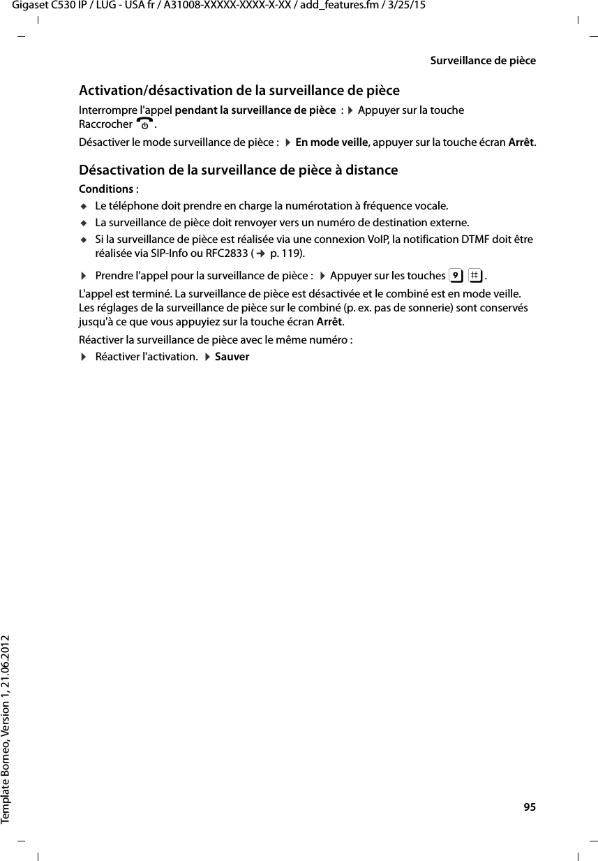  95Gigaset C530 IP / LUG - USA fr / A31008-XXXXX-XXXX-X-XX / add_features.fm / 3/25/15Template Borneo, Version 1, 21.06.2012Surveillance de pièceActivation/désactivation de la surveillance de pièceInterrompre l&apos;appel pendant la surveillance de pièce : ¤Appuyer sur la touche Raccrocher a.Désactiver le mode surveillance de pièce :  ¤En mode veille, appuyer sur la touche écran Arrêt.Désactivation de la surveillance de pièce à distanceConditions : uLe téléphone doit prendre en charge la numérotation à fréquence vocale. uLa surveillance de pièce doit renvoyer vers un numéro de destination externe. uSi la surveillance de pièce est réalisée via une connexion VoIP, la notification DTMF doit être réalisée via SIP-Info ou RFC2833 (¢p. 119). ¤Prendre l&apos;appel pour la surveillance de pièce :  ¤Appuyer sur les touches 9 ;. L&apos;appel est terminé. La surveillance de pièce est désactivée et le combiné est en mode veille. Les réglages de la surveillance de pièce sur le combiné (p. ex. pas de sonnerie) sont conservés jusqu&apos;à ce que vous appuyiez sur la touche écran Arrêt. Réactiver la surveillance de pièce avec le même numéro :¤Réactiver l&apos;activation.  ¤Sauver