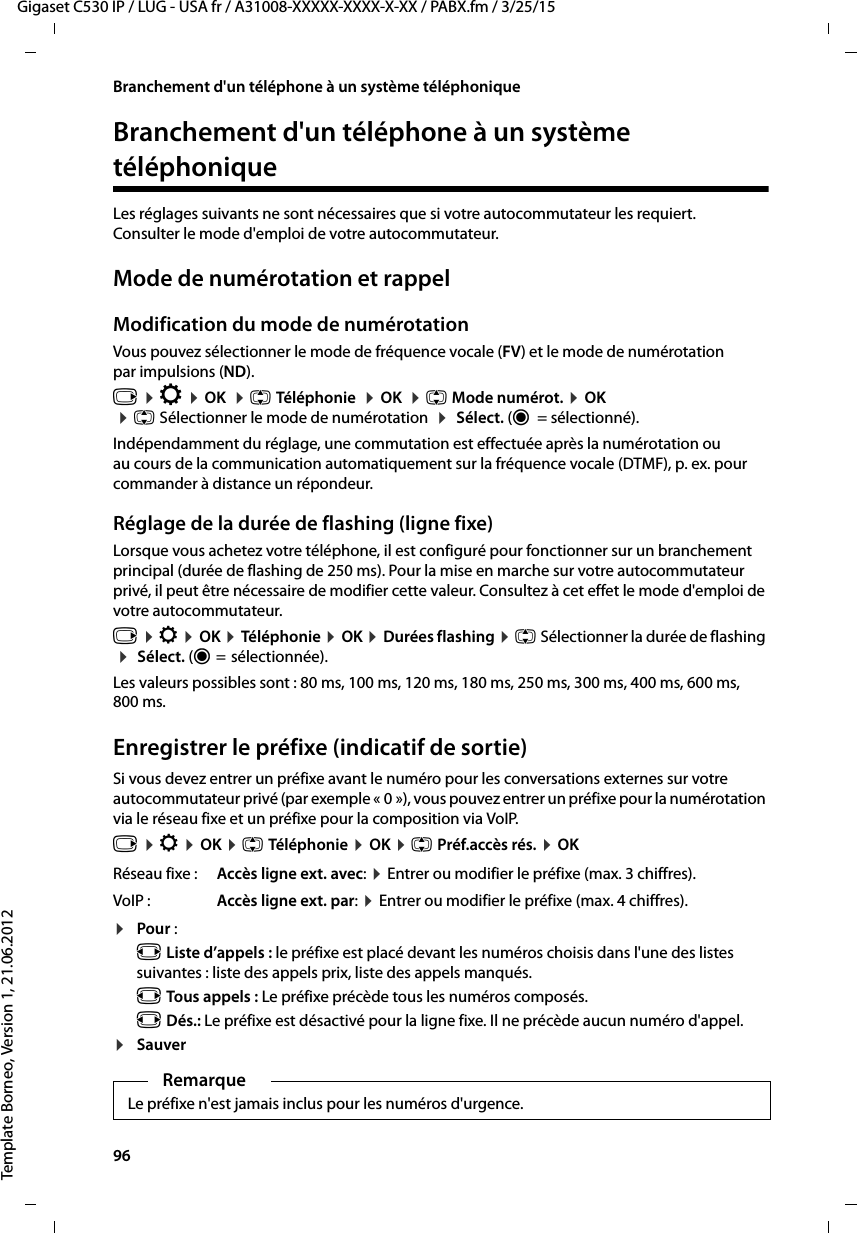 96  Gigaset C530 IP / LUG - USA fr / A31008-XXXXX-XXXX-X-XX / PABX.fm / 3/25/15Template Borneo, Version 1, 21.06.2012Branchement d&apos;un téléphone à un système téléphoniqueBranchement d&apos;un téléphone à un système téléphoniqueLes réglages suivants ne sont nécessaires que si votre autocommutateur les requiert. Consulter le mode d&apos;emploi de votre autocommutateur. Mode de numérotation et rappelModification du mode de numérotationVous pouvez sélectionner le mode de fréquence vocale (FV) et le mode de numérotation par impulsions (ND).v ¤Ï ¤OK  ¤q Téléphonie  ¤OK  ¤q Mode numérot. ¤OK ¤q Sélectionner le mode de numérotation  ¤ Sélect. (Ø= sélectionné). Indépendamment du réglage, une commutation est effectuée après la numérotation ou au cours de la communication automatiquement sur la fréquence vocale (DTMF), p. ex. pour commander à distance un répondeur.Réglage de la durée de flashing (ligne fixe)Lorsque vous achetez votre téléphone, il est configuré pour fonctionner sur un branchement principal (durée de flashing de 250 ms). Pour la mise en marche sur votre autocommutateur privé, il peut être nécessaire de modifier cette valeur. Consultez à cet effet le mode d&apos;emploi de votre autocommutateur.v ¤Ï ¤OK ¤Téléphonie ¤OK ¤Durées flashing ¤q Sélectionner la durée de flashing  ¤ Sélect. (Ø= sélectionnée). Les valeurs possibles sont : 80 ms, 100 ms, 120 ms, 180 ms, 250 ms, 300 ms, 400 ms, 600 ms, 800 ms.Enregistrer le préfixe (indicatif de sortie)Si vous devez entrer un préfixe avant le numéro pour les conversations externes sur votre autocommutateur privé (par exemple « 0 »), vous pouvez entrer un préfixe pour la numérotation via le réseau fixe et un préfixe pour la composition via VoIP.v ¤Ï ¤OK ¤q Téléphonie ¤OK ¤q Préf.accès rés. ¤OK¤Pour :r Liste d’appels : le préfixe est placé devant les numéros choisis dans l&apos;une des listes suivantes : liste des appels prix, liste des appels manqués. r Tous appels : Le préfixe précède tous les numéros composés. r Dés.: Le préfixe est désactivé pour la ligne fixe. Il ne précède aucun numéro d&apos;appel. ¤SauverRéseau fixe : Accès ligne ext. avec: ¤Entrer ou modifier le préfixe (max. 3 chiffres).VoIP : Accès ligne ext. par: ¤Entrer ou modifier le préfixe (max. 4 chiffres).RemarqueLe préfixe n&apos;est jamais inclus pour les numéros d&apos;urgence. 