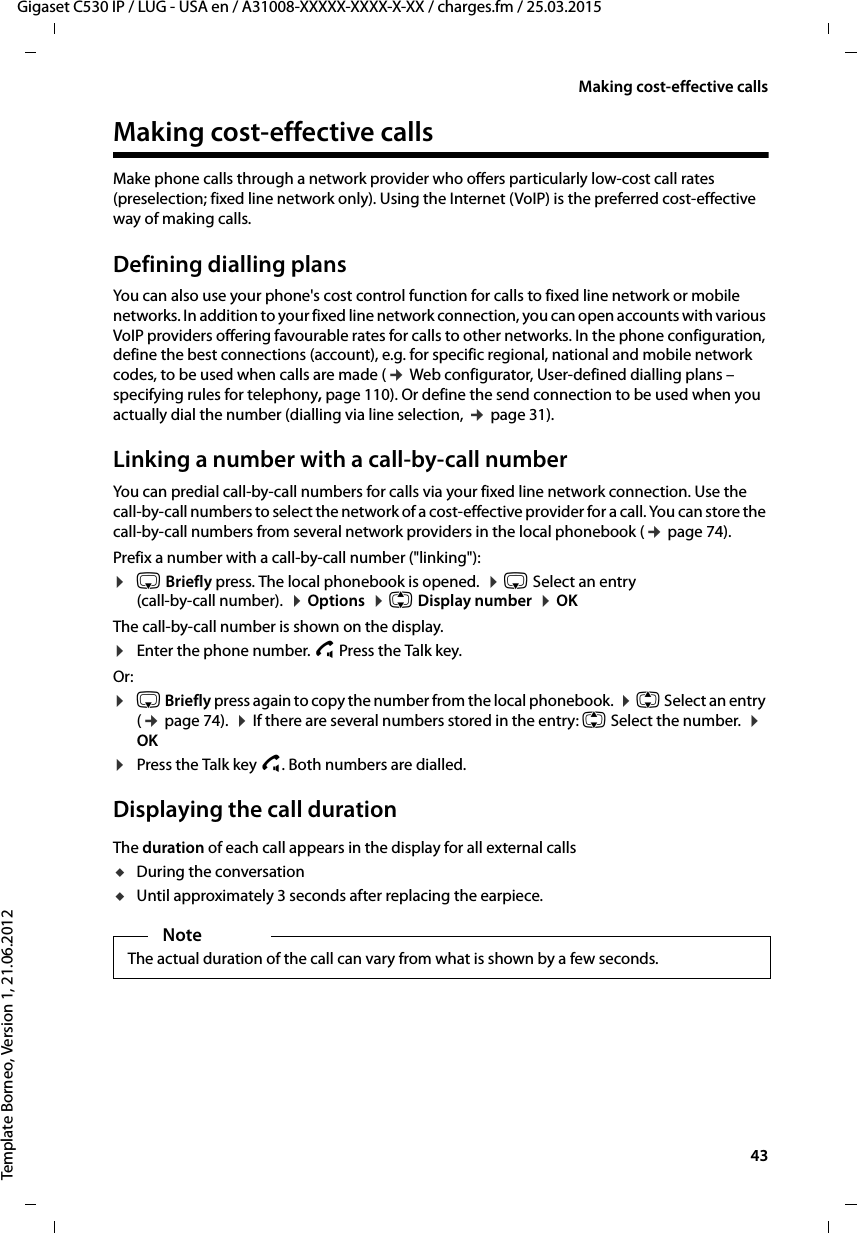  43Gigaset C530 IP / LUG - USA en / A31008-XXXXX-XXXX-X-XX / charges.fm / 25.03.2015Template Borneo, Version 1, 21.06.2012Making cost-effective callsMaking cost-effective calls Make phone calls through a network provider who offers particularly low-cost call rates (preselection; fixed line network only). Using the Internet (VoIP) is the preferred cost-effective way of making calls. Defining dialling plansYou can also use your phone&apos;s cost control function for calls to fixed line network or mobile networks. In addition to your fixed line network connection, you can open accounts with various VoIP providers offering favourable rates for calls to other networks. In the phone configuration, define the best connections (account), e.g. for specific regional, national and mobile network codes, to be used when calls are made (¢ Web configurator, User-defined dialling plans – specifying rules for telephony, page 110). Or define the send connection to be used when you actually dial the number (dialling via line selection, ¢page 31). Linking a number with a call-by-call number You can predial call-by-call numbers for calls via your fixed line network connection. Use the call-by-call numbers to select the network of a cost-effective provider for a call. You can store the call-by-call numbers from several network providers in the local phonebook (¢page 74). Prefix a number with a call-by-call number (&quot;linking&quot;):¤s Briefly press. The local phonebook is opened.  ¤s Select an entry (call-by-call number).  ¤Options  ¤q Display number  ¤OKThe call-by-call number is shown on the display. ¤Enter the phone number. c Press the Talk key.Or:¤s Briefly press again to copy the number from the local phonebook.  ¤q Select an entry (¢page 74).  ¤If there are several numbers stored in the entry: q Select the number.  ¤ OK¤Press the Talk key c. Both numbers are dialled.Displaying the call durationThe duration of each call appears in the display for all external callsuDuring the conversationuUntil approximately 3 seconds after replacing the earpiece.NoteThe actual duration of the call can vary from what is shown by a few seconds.