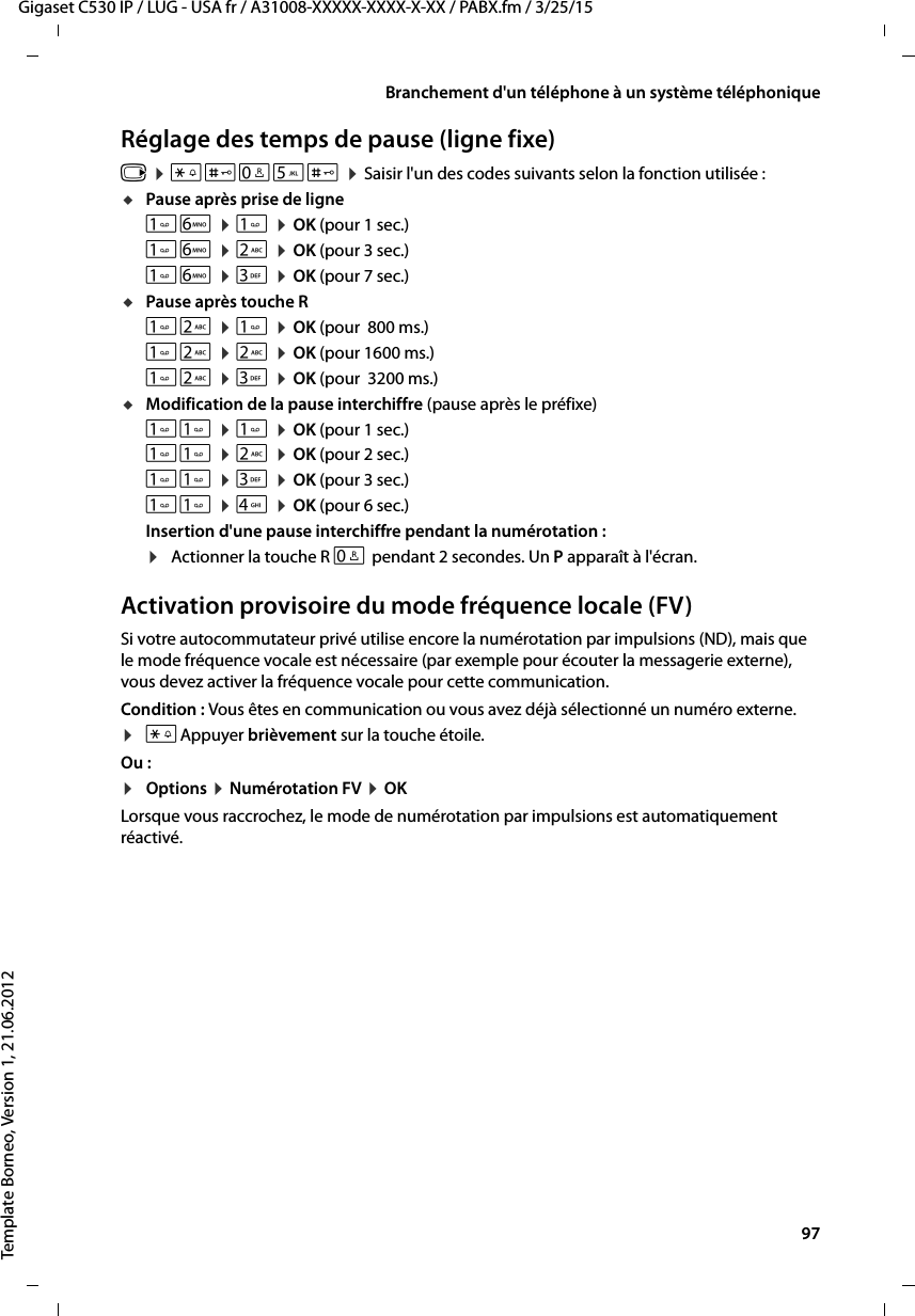  97Gigaset C530 IP / LUG - USA fr / A31008-XXXXX-XXXX-X-XX / PABX.fm / 3/25/15Template Borneo, Version 1, 21.06.2012Branchement d&apos;un téléphone à un système téléphoniqueRéglage des temps de pause (ligne fixe)v ¤*#Q5# ¤Saisir l&apos;un des codes suivants selon la fonction utilisée :uPause après prise de ligneL ¤ ¤OK (pour 1 sec.)L ¤2 ¤OK (pour 3 sec.)L ¤3 ¤OK (pour 7 sec.)uPause après touche R2 ¤ ¤OK (pour  800 ms.)2 ¤2 ¤OK (pour 1600 ms.)2 ¤3 ¤OK (pour  3200 ms.)uModification de la pause interchiffre (pause après le préfixe) ¤ ¤OK (pour 1 sec.) ¤2 ¤OK (pour 2 sec.) ¤3 ¤OK (pour 3 sec.) ¤4 ¤OK (pour 6 sec.)Insertion d&apos;une pause interchiffre pendant la numérotation : ¤Actionner la touche R S pendant 2 secondes. Un P apparaît à l&apos;écran.Activation provisoire du mode fréquence locale (FV)Si votre autocommutateur privé utilise encore la numérotation par impulsions (ND), mais que le mode fréquence vocale est nécessaire (par exemple pour écouter la messagerie externe), vous devez activer la fréquence vocale pour cette communication.Condition : Vous êtes en communication ou vous avez déjà sélectionné un numéro externe.¤*Appuyer brièvement sur la touche étoile.Ou :¤Options ¤Numérotation FV ¤OKLorsque vous raccrochez, le mode de numérotation par impulsions est automatiquement réactivé.