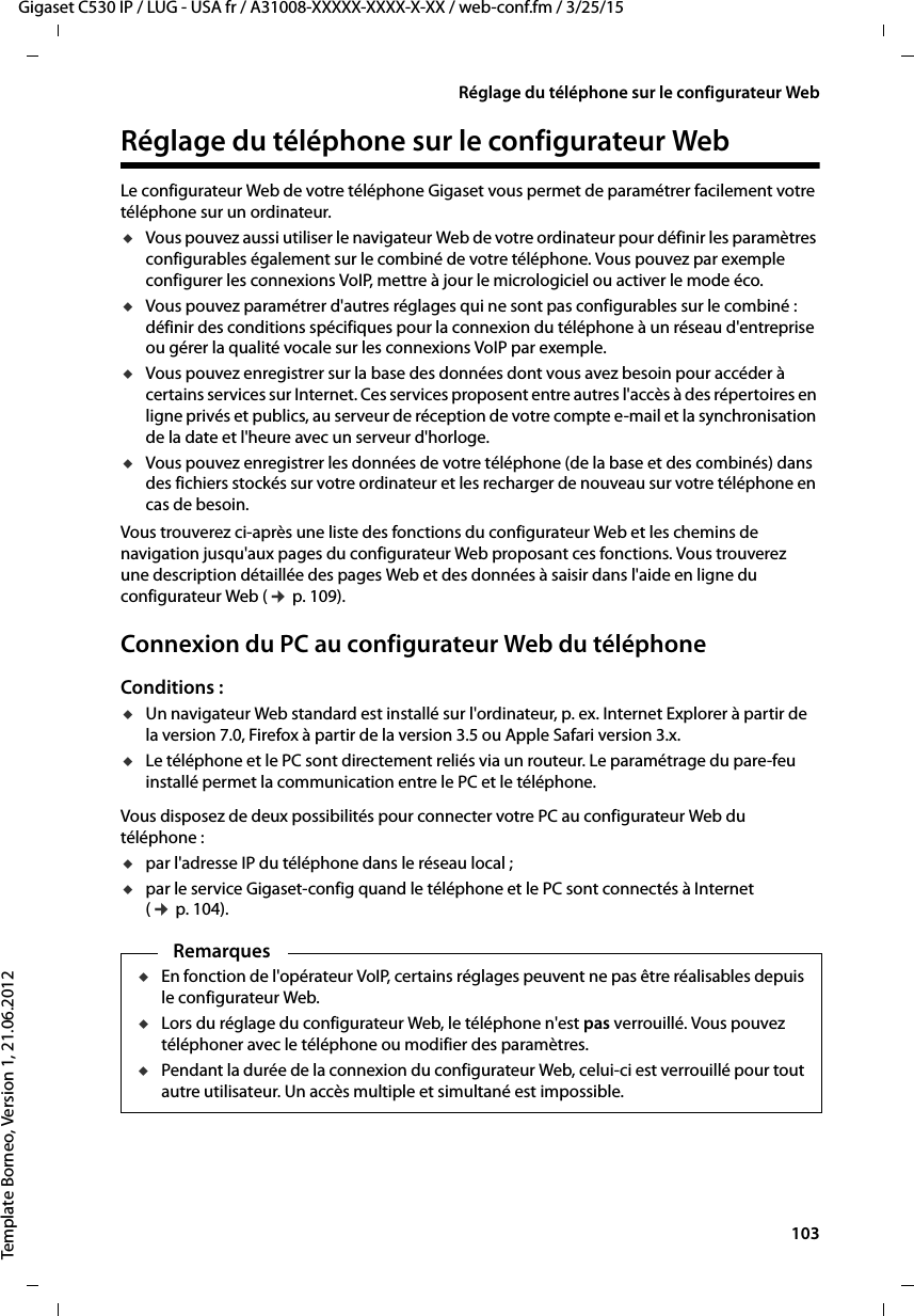  103Gigaset C530 IP / LUG - USA fr / A31008-XXXXX-XXXX-X-XX / web-conf.fm / 3/25/15Template Borneo, Version 1, 21.06.2012Réglage du téléphone sur le configurateur WebRéglage du téléphone sur le configurateur WebLe configurateur Web de votre téléphone Gigaset vous permet de paramétrer facilement votre téléphone sur un ordinateur. uVous pouvez aussi utiliser le navigateur Web de votre ordinateur pour définir les paramètres configurables également sur le combiné de votre téléphone. Vous pouvez par exemple configurer les connexions VoIP, mettre à jour le micrologiciel ou activer le mode éco. uVous pouvez paramétrer d&apos;autres réglages qui ne sont pas configurables sur le combiné : définir des conditions spécifiques pour la connexion du téléphone à un réseau d&apos;entreprise ou gérer la qualité vocale sur les connexions VoIP par exemple.uVous pouvez enregistrer sur la base des données dont vous avez besoin pour accéder à certains services sur Internet. Ces services proposent entre autres l&apos;accès à des répertoires en ligne privés et publics, au serveur de réception de votre compte e-mail et la synchronisation de la date et l&apos;heure avec un serveur d&apos;horloge.uVous pouvez enregistrer les données de votre téléphone (de la base et des combinés) dans des fichiers stockés sur votre ordinateur et les recharger de nouveau sur votre téléphone en cas de besoin. Vous trouverez ci-après une liste des fonctions du configurateur Web et les chemins de navigation jusqu&apos;aux pages du configurateur Web proposant ces fonctions. Vous trouverez une description détaillée des pages Web et des données à saisir dans l&apos;aide en ligne du configurateur Web (¢p. 109). Connexion du PC au configurateur Web du téléphone Conditions : uUn navigateur Web standard est installé sur l&apos;ordinateur, p. ex. Internet Explorer à partir de la version 7.0, Firefox à partir de la version 3.5 ou Apple Safari version 3.x. uLe téléphone et le PC sont directement reliés via un routeur. Le paramétrage du pare-feu installé permet la communication entre le PC et le téléphone.Vous disposez de deux possibilités pour connecter votre PC au configurateur Web du téléphone : upar l&apos;adresse IP du téléphone dans le réseau local ;upar le service Gigaset-config quand le téléphone et le PC sont connectés à Internet (¢p. 104).RemarquesuEn fonction de l&apos;opérateur VoIP, certains réglages peuvent ne pas être réalisables depuis le configurateur Web. uLors du réglage du configurateur Web, le téléphone n&apos;est pas verrouillé. Vous pouvez téléphoner avec le téléphone ou modifier des paramètres. uPendant la durée de la connexion du configurateur Web, celui-ci est verrouillé pour tout autre utilisateur. Un accès multiple et simultané est impossible.