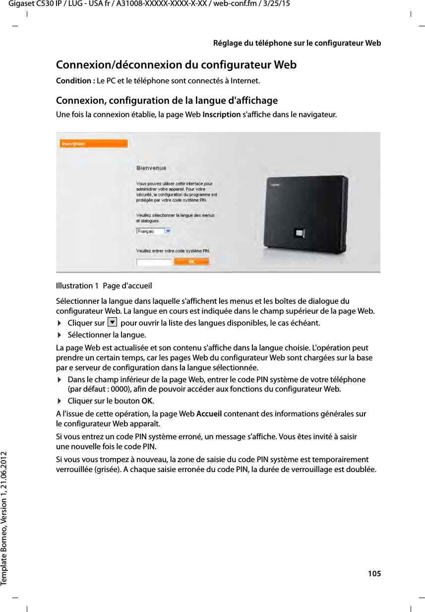  105Gigaset C530 IP / LUG - USA fr / A31008-XXXXX-XXXX-X-XX / web-conf.fm / 3/25/15Template Borneo, Version 1, 21.06.2012Réglage du téléphone sur le configurateur WebConnexion/déconnexion du configurateur WebCondition : Le PC et le téléphone sont connectés à Internet.Connexion, configuration de la langue d&apos;affichageUne fois la connexion établie, la page Web Inscription s&apos;affiche dans le navigateur.Illustration 1 Page d’accueilSélectionner la langue dans laquelle s&apos;affichent les menus et les boîtes de dialogue du configurateur Web. La langue en cours est indiquée dans le champ supérieur de la page Web. ¤Cliquer sur   pour ouvrir la liste des langues disponibles, le cas échéant. ¤Sélectionner la langue. La page Web est actualisée et son contenu s&apos;affiche dans la langue choisie. L&apos;opération peut prendre un certain temps, car les pages Web du configurateur Web sont chargées sur la base par e serveur de configuration dans la langue sélectionnée. ¤Dans le champ inférieur de la page Web, entrer le code PIN système de votre téléphone (par défaut : 0000), afin de pouvoir accéder aux fonctions du configurateur Web. ¤Cliquer sur le bouton OK.A l&apos;issue de cette opération, la page Web Accueil contenant des informations générales sur le configurateur Web apparaît.Si vous entrez un code PIN système erroné, un message s&apos;affiche. Vous êtes invité à saisir une nouvelle fois le code PIN. Si vous vous trompez à nouveau, la zone de saisie du code PIN système est temporairement verrouillée (grisée). A chaque saisie erronée du code PIN, la durée de verrouillage est doublée. V