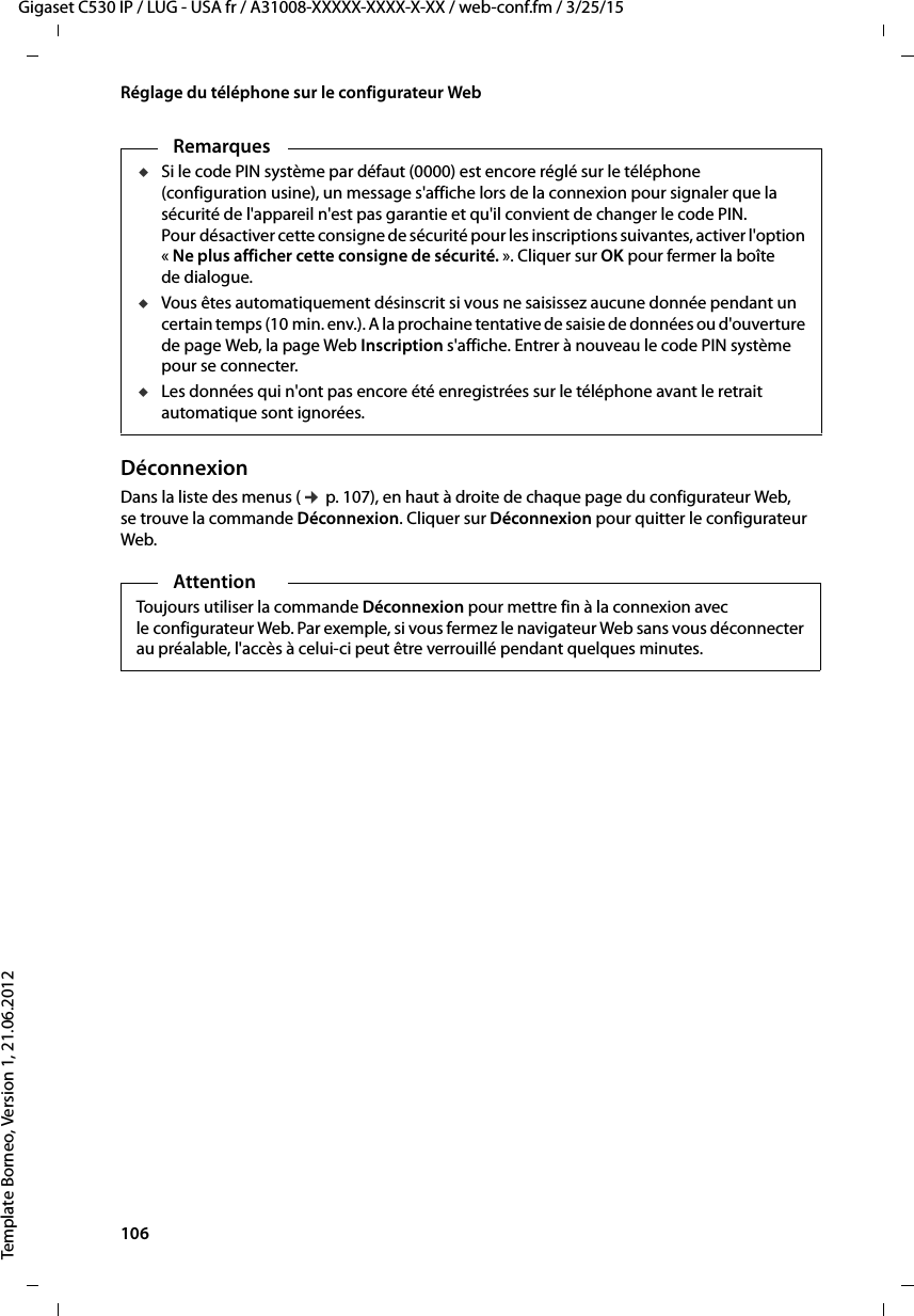 106  Gigaset C530 IP / LUG - USA fr / A31008-XXXXX-XXXX-X-XX / web-conf.fm / 3/25/15Template Borneo, Version 1, 21.06.2012Réglage du téléphone sur le configurateur WebDéconnexionDans la liste des menus (¢p. 107), en haut à droite de chaque page du configurateur Web, se trouve la commande Déconnexion. Cliquer sur Déconnexion pour quitter le configurateur Web. RemarquesuSi le code PIN système par défaut (0000) est encore réglé sur le téléphone (configuration usine), un message s&apos;affiche lors de la connexion pour signaler que la sécurité de l&apos;appareil n&apos;est pas garantie et qu&apos;il convient de changer le code PIN. Pour désactiver cette consigne de sécurité pour les inscriptions suivantes, activer l&apos;option «Ne plus afficher cette consigne de sécurité. ». Cliquer sur OK pour fermer la boîte de dialogue. uVous êtes automatiquement désinscrit si vous ne saisissez aucune donnée pendant un certain temps (10 min. env.). A la prochaine tentative de saisie de données ou d&apos;ouverture de page Web, la page Web Inscription s&apos;affiche. Entrer à nouveau le code PIN système pour se connecter. uLes données qui n&apos;ont pas encore été enregistrées sur le téléphone avant le retrait automatique sont ignorées.AttentionToujours utiliser la commande Déconnexion pour mettre fin à la connexion avec le configurateur Web. Par exemple, si vous fermez le navigateur Web sans vous déconnecter au préalable, l&apos;accès à celui-ci peut être verrouillé pendant quelques minutes.