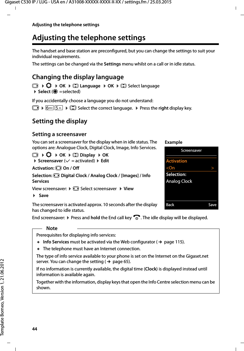 44  Gigaset C530 IP / LUG - USA en / A31008-XXXXX-XXXX-X-XX / settings.fm / 25.03.2015Template Borneo, Version 1, 21.06.2012Adjusting the telephone settingsAdjusting the telephone settingsThe handset and base station are preconfigured, but you can change the settings to suit your individual requirements.The settings can be changed via the Settings menu whilst on a call or in idle status. Changing the display languagev  ¤Ï  ¤OK  ¤q Language  ¤OK  ¤q Select language ¤Select (Ø=selected)If you accidentally choose a language you do not understand:v ¤L5 ¤q Select the correct language.  ¤Press the right display key.Setting the displaySetting a screensaverYou can set a screensaver for the display when in idle status. The options are: Analogue Clock, Digital Clock, Image, Info Services. v  ¤Ï  ¤OK  ¤q Display  ¤OK  ¤Screensaver (μ=activated) ¤Edit Activation: r On / OffSelection: r Digital Clock / Analog Clock / [Images] / Info ServicesView screensaver: ¤r Select screensaver  ¤View ¤SaveThe screensaver is activated approx. 10 seconds after the display has changed to idle status. End screensaver: ¤Press and hold the End call key a. The idle display will be displayed.NotePrerequisites for displaying info services: uInfo Services must be activated via the Web configurator (¢page 115).uThe telephone must have an Internet connection. The type of info service available to your phone is set on the Internet on the Gigaset.net server. You can change the setting (¢page 65). If no information is currently available, the digital time (Clock) is displayed instead until information is available again. Together with the information, display keys that open the Info Centre selection menu can be shown. ScreensaverActivation&lt;On &gt;Selection:Analog ClockBack SaveExample