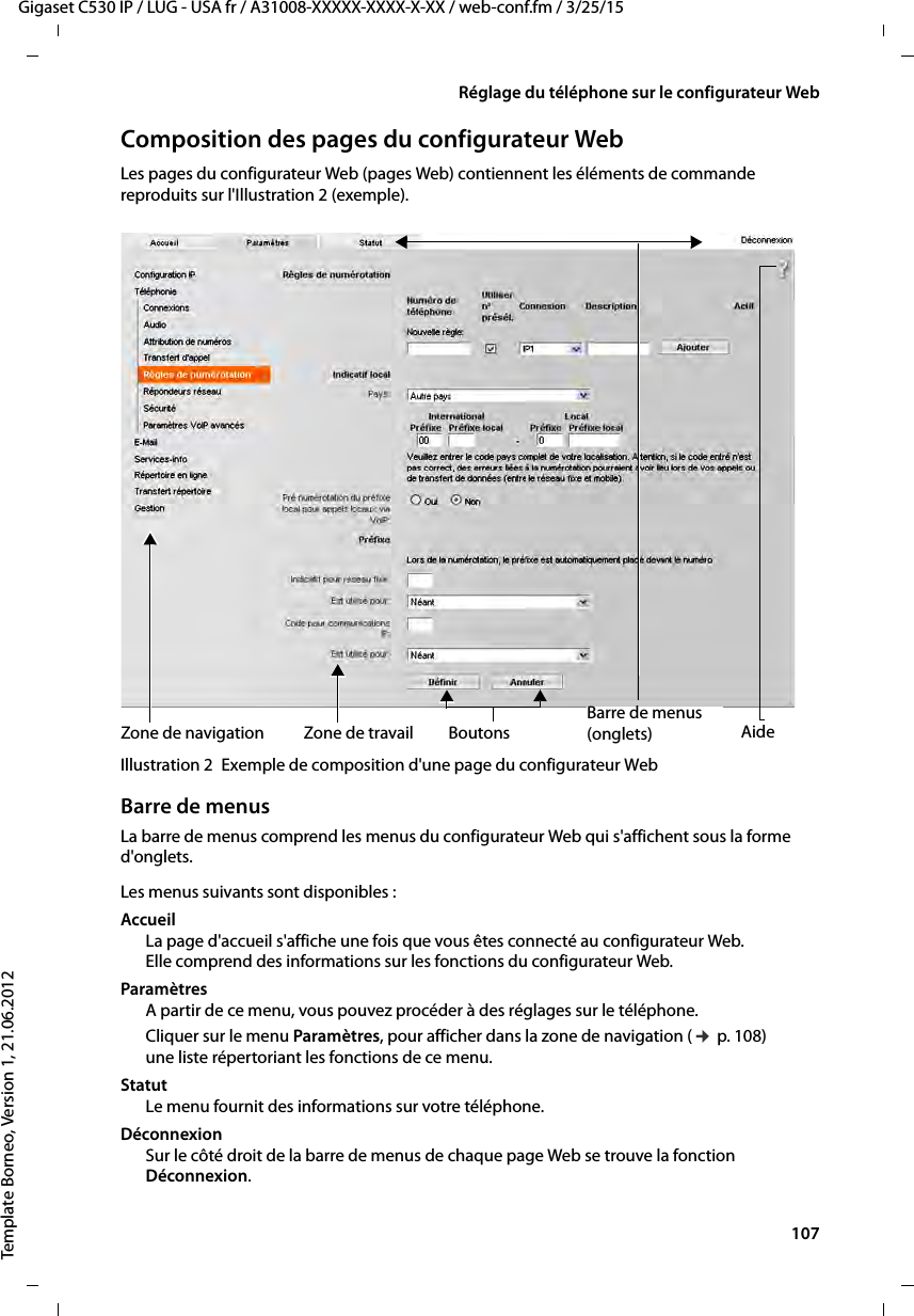  107Gigaset C530 IP / LUG - USA fr / A31008-XXXXX-XXXX-X-XX / web-conf.fm / 3/25/15Template Borneo, Version 1, 21.06.2012Réglage du téléphone sur le configurateur WebComposition des pages du configurateur WebLes pages du configurateur Web (pages Web) contiennent les éléments de commande reproduits sur l&apos;Illustration 2 (exemple).Illustration 2 Exemple de composition d&apos;une page du configurateur WebBarre de menusLa barre de menus comprend les menus du configurateur Web qui s&apos;affichent sous la forme d&apos;onglets. Les menus suivants sont disponibles : Accueil La page d&apos;accueil s&apos;affiche une fois que vous êtes connecté au configurateur Web. Elle comprend des informations sur les fonctions du configurateur Web.Paramètres A partir de ce menu, vous pouvez procéder à des réglages sur le téléphone.Cliquer sur le menu Paramètres, pour afficher dans la zone de navigation (¢p. 108) une liste répertoriant les fonctions de ce menu. Statut Le menu fournit des informations sur votre téléphone.DéconnexionSur le côté droit de la barre de menus de chaque page Web se trouve la fonction Déconnexion.Zone de travailZone de navigationBarre de menus(onglets)Boutons Aide