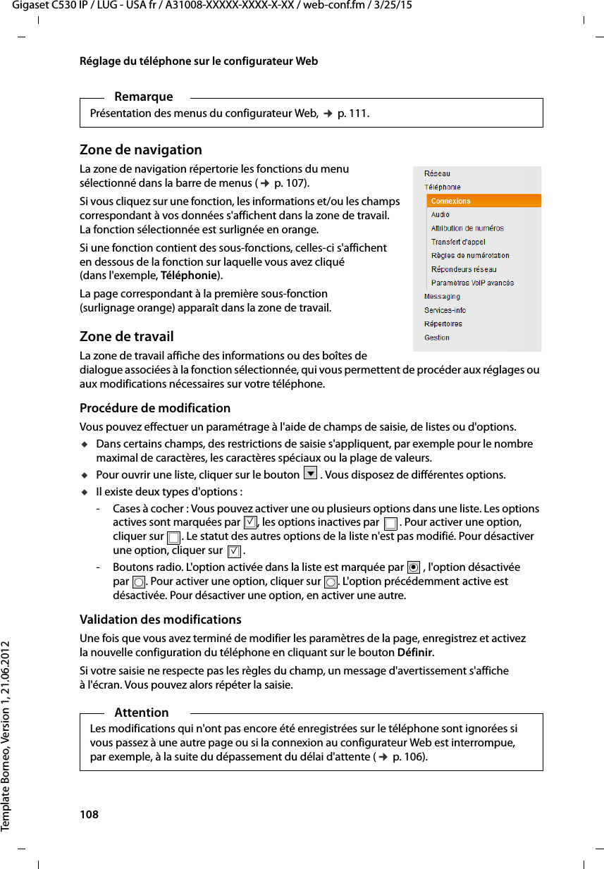 108  Gigaset C530 IP / LUG - USA fr / A31008-XXXXX-XXXX-X-XX / web-conf.fm / 3/25/15Template Borneo, Version 1, 21.06.2012Réglage du téléphone sur le configurateur WebZone de navigationLa zone de navigation répertorie les fonctions du menu sélectionné dans la barre de menus (¢p. 107). Si vous cliquez sur une fonction, les informations et/ou les champs correspondant à vos données s&apos;affichent dans la zone de travail. La fonction sélectionnée est surlignée en orange. Si une fonction contient des sous-fonctions, celles-ci s&apos;affichent en dessous de la fonction sur laquelle vous avez cliqué (dans l&apos;exemple, Téléphonie). La page correspondant à la première sous-fonction (surlignage orange) apparaît dans la zone de travail.Zone de travailLa zone de travail affiche des informations ou des boîtes de dialogue associées à la fonction sélectionnée, qui vous permettent de procéder aux réglages ou aux modifications nécessaires sur votre téléphone. Procédure de modificationVous pouvez effectuer un paramétrage à l&apos;aide de champs de saisie, de listes ou d&apos;options. uDans certains champs, des restrictions de saisie s&apos;appliquent, par exemple pour le nombre maximal de caractères, les caractères spéciaux ou la plage de valeurs.uPour ouvrir une liste, cliquer sur le bouton . Vous disposez de différentes options.uIl existe deux types d&apos;options :- Cases à cocher : Vous pouvez activer une ou plusieurs options dans une liste. Les options actives sont marquées par  , les options inactives par  . Pour activer une option, cliquer sur . Le statut des autres options de la liste n&apos;est pas modifié. Pour désactiver une option, cliquer sur .- Boutons radio. L&apos;option activée dans la liste est marquée par  , l&apos;option désactivée par . Pour activer une option, cliquer sur . L&apos;option précédemment active est désactivée. Pour désactiver une option, en activer une autre. Validation des modificationsUne fois que vous avez terminé de modifier les paramètres de la page, enregistrez et activez la nouvelle configuration du téléphone en cliquant sur le bouton Définir.Si votre saisie ne respecte pas les règles du champ, un message d&apos;avertissement s&apos;affiche à l&apos;écran. Vous pouvez alors répéter la saisie.RemarquePrésentation des menus du configurateur Web, ¢p. 111.Vμμ.AttentionLes modifications qui n&apos;ont pas encore été enregistrées sur le téléphone sont ignorées si vous passez à une autre page ou si la connexion au configurateur Web est interrompue, par exemple, à la suite du dépassement du délai d&apos;attente (¢p. 106).