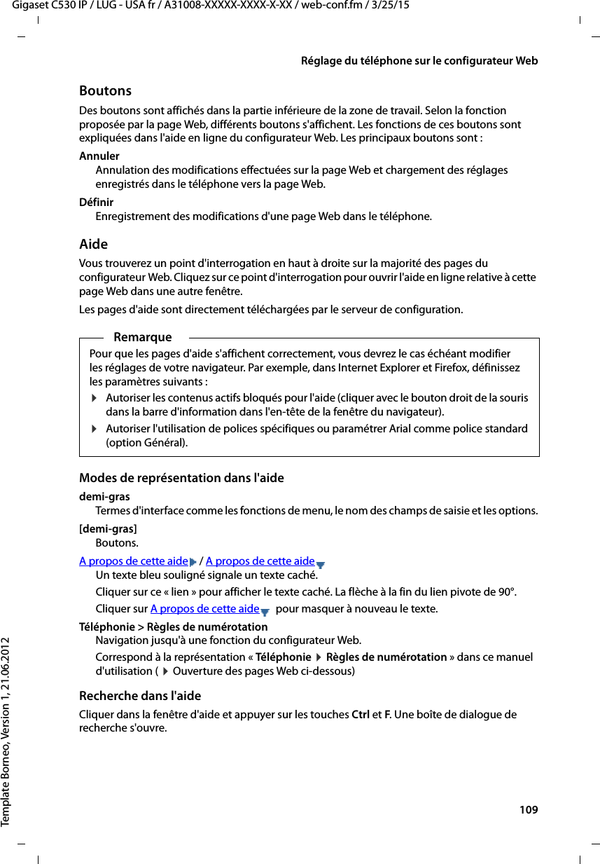  109Gigaset C530 IP / LUG - USA fr / A31008-XXXXX-XXXX-X-XX / web-conf.fm / 3/25/15Template Borneo, Version 1, 21.06.2012Réglage du téléphone sur le configurateur WebBoutonsDes boutons sont affichés dans la partie inférieure de la zone de travail. Selon la fonction proposée par la page Web, différents boutons s&apos;affichent. Les fonctions de ces boutons sont expliquées dans l&apos;aide en ligne du configurateur Web. Les principaux boutons sont : AnnulerAnnulation des modifications effectuées sur la page Web et chargement des réglages enregistrés dans le téléphone vers la page Web. DéfinirEnregistrement des modifications d&apos;une page Web dans le téléphone.AideVous trouverez un point d&apos;interrogation en haut à droite sur la majorité des pages du configurateur Web. Cliquez sur ce point d&apos;interrogation pour ouvrir l&apos;aide en ligne relative à cette page Web dans une autre fenêtre. Les pages d&apos;aide sont directement téléchargées par le serveur de configuration. Modes de représentation dans l&apos;aidedemi-grasTermes d&apos;interface comme les fonctions de menu, le nom des champs de saisie et les options.[demi-gras] Boutons.A propos de cette aide / A propos de cette aideUn texte bleu souligné signale un texte caché. Cliquer sur ce « lien » pour afficher le texte caché. La flèche à la fin du lien pivote de 90°.Cliquer sur A propos de cette aide  pour masquer à nouveau le texte. Téléphonie &gt; Règles de numérotation Navigation jusqu&apos;à une fonction du configurateur Web. Correspond à la représentation « Téléphonie ¤Règles de numérotation » dans ce manuel d&apos;utilisation ( ¤Ouverture des pages Web ci-dessous)Recherche dans l&apos;aide Cliquer dans la fenêtre d&apos;aide et appuyer sur les touches Ctrl et F. Une boîte de dialogue de recherche s&apos;ouvre. RemarquePour que les pages d&apos;aide s&apos;affichent correctement, vous devrez le cas échéant modifier les réglages de votre navigateur. Par exemple, dans Internet Explorer et Firefox, définissez les paramètres suivants : ¤Autoriser les contenus actifs bloqués pour l&apos;aide (cliquer avec le bouton droit de la souris dans la barre d&apos;information dans l&apos;en-tête de la fenêtre du navigateur). ¤Autoriser l&apos;utilisation de polices spécifiques ou paramétrer Arial comme police standard (option Général). 