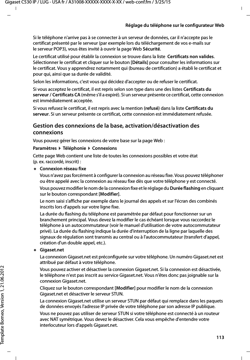  113Gigaset C530 IP / LUG - USA fr / A31008-XXXXX-XXXX-X-XX / web-conf.fm / 3/25/15Template Borneo, Version 1, 21.06.2012Réglage du téléphone sur le configurateur WebSi le téléphone n&apos;arrive pas à se connecter à un serveur de données, car il n&apos;accepte pas le certificat présenté par le serveur (par exemple lors du téléchargement de vos e-mails sur le serveur POP3), vous êtes invité à ouvrir la page Web Sécurité. Le certificat utilisé pour établir la connexion se trouve dans la liste  Certificats non valides. Sélectionner le certificat et cliquer sur le bouton [Détails] pour consulter les informations sur le certificat. Vous y apprendrez notamment qui (bureau de certification) a établi le certificat et pour qui, ainsi que sa durée de validité. Selon les informations, c&apos;est vous qui décidez d&apos;accepter ou de refuser le certificat. Si vous acceptez le certificat, il est repris selon son type dans une des listes Certificats du serveur / Certificats CA (même s&apos;il a expiré). Si un serveur présente ce certificat, cette connexion est immédiatement acceptée.Si vous refusez le certificat, il est repris avec la mention (refusé) dans la liste Certificats du serveur. Si un serveur présente ce certificat, cette connexion est immédiatement refusée. Gestion des connexions de la base, activation/désactivation des connexionsVous pouvez gérer les connexions de votre base sur la page Web : Paramètres ¤Tél éphon ie ¤ConnexionsCette page Web contient une liste de toutes les connexions possibles et votre état (p. ex. raccordé, inscrit) :uConnexion réseau fixe Vous n&apos;avez pas forcément à configurer la connexion au réseau fixe. Vous pouvez téléphoner ou être appelé avec la connexion au réseau fixe dès que votre téléphone y est connecté. Vous pouvez modifier le nom de la connexion fixe et le réglage du Durée flashing en cliquant sur le bouton correspondant [Modifier]. Le nom saisi s&apos;affiche par exemple dans le journal des appels et sur l&apos;écran des combinés inscrits lors d&apos;appels sur votre ligne fixe. La durée du flashing du téléphone est paramétrée par défaut pour fonctionner sur un branchement principal. Vous devez la modifier le cas échéant lorsque vous raccordez le téléphone à un autocommutateur (voir le manuel d&apos;utilisation de votre autocommutateur privé). La durée du flashing indique la durée d&apos;interruption de la ligne par laquelle des signaux de régulation sont transmis au central ou à l&apos;autocommutateur (transfert d&apos;appel, création d&apos;un double appel, etc.).uGigaset.netLa connexion Gigaset.net est préconfigurée sur votre téléphone. Un numéro Gigaset.net est attribué par défaut à votre téléphone. Vous pouvez activer et désactiver la connexion Gigaset.net. Si la connexion est désactivée, le téléphone n&apos;est pas inscrit au service Gigaset.net. Vous n&apos;êtes donc pas joignable sur la connexion Gigaset.net. Cliquez sur le bouton correspondant [Modifier] pour modifier le nom de la connexion Gigaset.net et désactiver le serveur STUN.La connexion Gigaset.net utilise un serveur STUN par défaut qui remplace dans les paquets de données envoyés l&apos;adresse IP privée de votre téléphone par son adresse IP publique. Vous ne pouvez pas utiliser de serveur STUN si votre téléphone est connecté à un routeur avec NAT symétrique. Vous devez le désactiver. Cela vous empêche d&apos;entendre votre interlocuteur lors d&apos;appels Gigaset.net. 