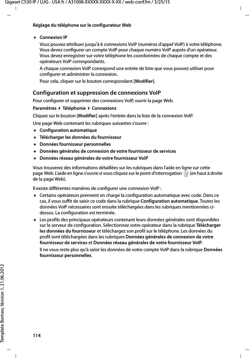 114  Gigaset C530 IP / LUG - USA fr / A31008-XXXXX-XXXX-X-XX / web-conf.fm / 3/25/15Template Borneo, Version 1, 21.06.2012Réglage du téléphone sur le configurateur WebuConnexion IPVous pouvez attribuer jusqu&apos;à 6 connexions VoIP (numéros d&apos;appel VoIP) à votre téléphone. Vous devez configurer un compte VoIP pour chaque numéro VoIP auprès d&apos;un opérateur. Vous devez enregistrer sur votre téléphone les coordonnées de chaque compte et des opérateurs VoIP correspondants. A chaque connexion VoIP correspond une entrée de liste que vous pouvez utiliser pour configurer et administrer la connexion.Pour cela, cliquer sur le bouton correspondant [Modifier].Configuration et suppression de connexions VoIP Pour configurer et supprimer des connexions VoIP, ouvrir la page Web.Paramètres ¤Téléphonie ¤Connexions Cliquez sur le bouton [Modifier] après l&apos;entrée dans la liste de la connexion VoIP. Une page Web contenant les rubriques suivantes s&apos;ouvre : uConfiguration automatique uTélécharger les données du fournisseur uDonnées fournisseur personnelles uDonnées générales de connexion de votre fournisseur de services uDonnées réseau générales de votre fournisseur VoIP Vous trouverez des informations détaillées sur les rubriques dans l&apos;aide en ligne sur cette page Web. L&apos;aide en ligne s&apos;ouvre si vous cliquez sur le point d&apos;interrogation   (en haut à droite de la page Web). Il existe différentes manières de configurer une connexion VoIP :uCertains opérateurs prennent en charge la configuration automatique avec code. Dans ce cas, il vous suffit de saisir ce code dans la rubrique Configuration automatique. Toutes les données VoIP nécessaires sont ensuite téléchargées dans les rubriques mentionnées ci-dessus. La configuration est terminée. uLes profils des principaux opérateurs contenant leurs données générales sont disponibles sur le serveur de configuration. Sélectionnez votre opérateur dans la rubrique Tél éc ha rg er  les données du fournisseur et téléchargez son profil sur le téléphone. Les données du profil sont téléchargées dans les rubriques Données générales de connexion de votre fournisseur de services et Données réseau générales de votre fournisseur VoIP. Il ne vous reste plus qu&apos;à saisir les données de votre compte VoIP dans la rubrique Données fournisseur personnelles. 