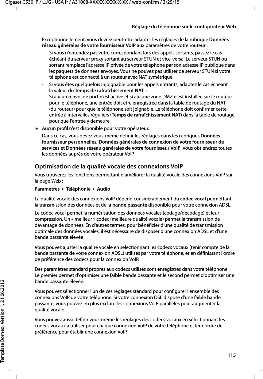  115Gigaset C530 IP / LUG - USA fr / A31008-XXXXX-XXXX-X-XX / web-conf.fm / 3/25/15Template Borneo, Version 1, 21.06.2012Réglage du téléphone sur le configurateur WebExceptionnellement, vous devrez peut-être adapter les réglages de la rubrique Données réseau générales de votre fournisseur VoIP aux paramètres de votre routeur : - Si vous n&apos;entendez pas votre correspondant lors des appels sortants, passez le cas échéant du serveur proxy sortant au serveur STUN et vice-versa. Le serveur STUN ou sortant remplace l&apos;adresse IP privée de votre téléphone par son adresse IP publique dans les paquets de données envoyés. Vous ne pouvez pas utiliser de serveur STUN si votre téléphone est connecté à un routeur avec NAT symétrique. - Si vous êtes quelquefois injoignable pour les appels entrants, adaptez le cas échéant la valeur du Temps de rafraîchissement NAT  :Si aucun renvoi de port n&apos;est activé et si aucune zone DMZ n&apos;est installée sur le routeur pour le téléphone, une entrée doit être enregistrée dans la table de routage du NAT (du routeur) pour que le téléphone soit joignable. Le téléphone doit confirmer cette entrée à intervalles réguliers (Temps de rafraîchissement NAT) dans la table de routage pour que l&apos;entrée y demeure. uAucun profil n&apos;est disponible pour votre opérateur.Dans ce cas, vous devez vous-même définir les réglages dans les rubriques Données fournisseur personnelles, Données générales de connexion de votre fournisseur de services et Données réseau générales de votre fournisseur VoIP. Vous obtiendrez toutes les données auprès de votre opérateur VoIP. Optimisation de la qualité vocale des connexions VoIP Vous trouverez les fonctions permettant d&apos;améliorer la qualité vocale des connexions VoIP sur la page Web : Paramètres ¤Tél éphon ie ¤AudioLa qualité vocale des connexions VoIP dépend considérablement du codec vocal permettant la transmission des données et de la bande passante disponible pour votre connexion ADSL. Le codec vocal permet la numérisation des données vocales (codage/décodage) et leur compression. Un « meilleur » codec (meilleure qualité vocale) permet la transmission de davantage de données. En d&apos;autres termes, pour bénéficier d&apos;une qualité de transmission optimale des données vocales, il est nécessaire de disposer d&apos;une connexion ADSL et d&apos;une bande passante élevée Vous pouvez ajuster la qualité vocale en sélectionnant les codecs vocaux (tenir compte de la bande passante de votre connexion ADSL) utilisés par votre téléphone, et en définissant l&apos;ordre de préférence des codecs pour la connexion VoIP. Des paramètres standard propres aux codecs utilisés sont enregistrés dans votre téléphone : Le premier permet d&apos;optimiser une faible bande passante et le second permet d&apos;optimiser une bande passante élevée. Vous pouvez sélectionner l&apos;un de ces réglages standard pour configurer l&apos;ensemble des connexions VoIP de votre téléphone. Si votre connexion DSL dispose d&apos;une faible bande passante, vous pouvez en plus exclure les connexions VoIP parallèles pour augmenter la qualité vocale. Vous pouvez aussi définir vous-même les réglages des codecs vocaux en sélectionnant les codecs vocaux à utiliser pour chaque connexion VoIP de votre téléphone et leur ordre de préférence pour établir une connexion VoIP.
