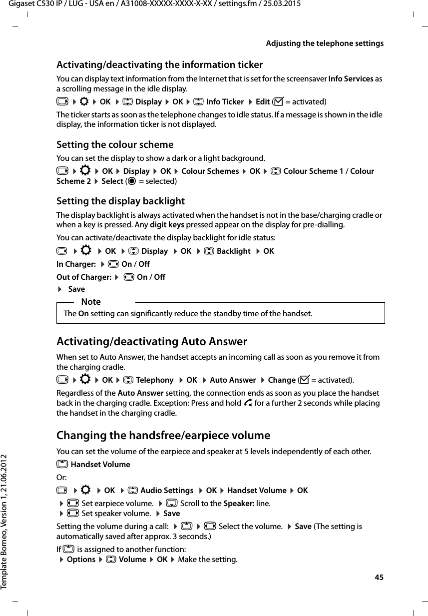  45Gigaset C530 IP / LUG - USA en / A31008-XXXXX-XXXX-X-XX / settings.fm / 25.03.2015Template Borneo, Version 1, 21.06.2012Adjusting the telephone settingsActivating/deactivating the information tickerYou can display text information from the Internet that is set for the screensaver Info Services as a scrolling message in the idle display. v ¤Ï ¤OK  ¤q Display ¤OK ¤q Info Ticker  ¤Edit (³= activated)The ticker starts as soon as the telephone changes to idle status. If a message is shown in the idle display, the information ticker is not displayed. Setting the colour schemeYou can set the display to show a dark or a light background.v ¤Ï ¤OK ¤Display ¤OK ¤Colour Schemes ¤OK ¤q Colour Scheme 1 / Colour Scheme 2 ¤Select (Ø= selected)Setting the display backlightThe display backlight is always activated when the handset is not in the base/charging cradle or when a key is pressed. Any digit keys pressed appear on the display for pre-dialling. You can activate/deactivate the display backlight for idle status:v  ¤Ï  ¤OK  ¤q Display  ¤OK  ¤q Backlight  ¤OKIn Charger:  ¤r On / OffOut of Charger: ¤ r On / Off¤SaveActivating/deactivating Auto AnswerWhen set to Auto Answer, the handset accepts an incoming call as soon as you remove it from the charging cradle. v ¤Ï ¤OK ¤q Telephony  ¤OK  ¤Auto Answer  ¤Change (³=activated).Regardless of the Auto Answer setting, the connection ends as soon as you place the handset back in the charging cradle. Exception: Press and hold c for a further 2 seconds while placing the handset in the charging cradle.Changing the handsfree/earpiece volumeYou can set the volume of the earpiece and speaker at 5 levels independently of each other.t Handset VolumeOr:v  ¤Ï  ¤OK  ¤q Audio Settings  ¤OK ¤Handset Volume ¤OK ¤r Set earpiece volume.  ¤s Scroll to the Speaker: line. ¤r Set speaker volume.  ¤SaveSetting the volume during a call:  ¤t ¤r Select the volume.  ¤Save (The setting is automatically saved after approx. 3 seconds.)If t is assigned to another function: ¤Options ¤q Volume ¤OK ¤Make the setting.NoteThe On setting can significantly reduce the standby time of the handset.