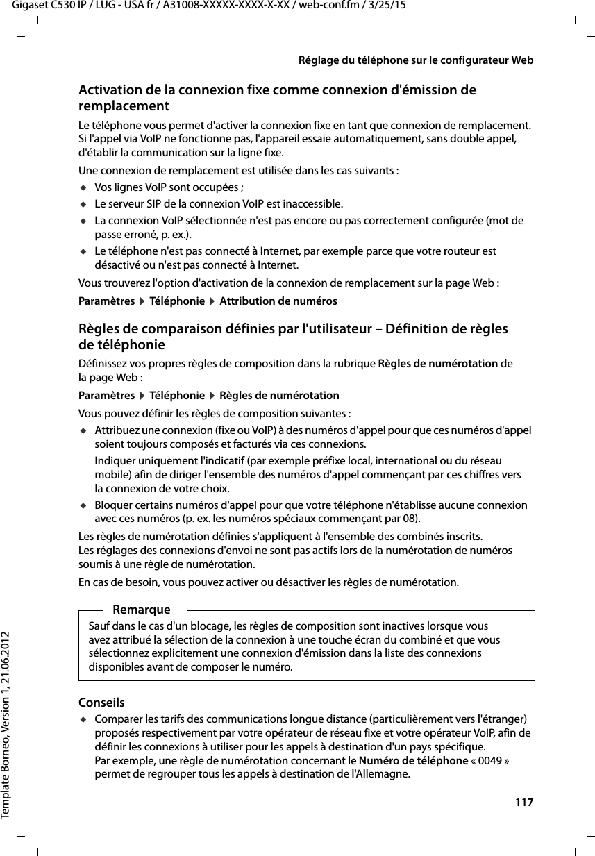  117Gigaset C530 IP / LUG - USA fr / A31008-XXXXX-XXXX-X-XX / web-conf.fm / 3/25/15Template Borneo, Version 1, 21.06.2012Réglage du téléphone sur le configurateur WebActivation de la connexion fixe comme connexion d&apos;émission de remplacementLe téléphone vous permet d&apos;activer la connexion fixe en tant que connexion de remplacement. Si l&apos;appel via VoIP ne fonctionne pas, l&apos;appareil essaie automatiquement, sans double appel, d&apos;établir la communication sur la ligne fixe. Une connexion de remplacement est utilisée dans les cas suivants :uVos lignes VoIP sont occupées ; uLe serveur SIP de la connexion VoIP est inaccessible.uLa connexion VoIP sélectionnée n&apos;est pas encore ou pas correctement configurée (mot de passe erroné, p. ex.).uLe téléphone n&apos;est pas connecté à Internet, par exemple parce que votre routeur est désactivé ou n&apos;est pas connecté à Internet. Vous trouverez l&apos;option d&apos;activation de la connexion de remplacement sur la page Web : Paramètres ¤Téléphonie ¤Attribution de numérosRègles de comparaison définies par l&apos;utilisateur – Définition de règles de téléphonieDéfinissez vos propres règles de composition dans la rubrique Règles de numérotation de la page Web : Paramètres ¤Téléphonie ¤Règles de numérotationVous pouvez définir les règles de composition suivantes :uAttribuez une connexion (fixe ou VoIP) à des numéros d&apos;appel pour que ces numéros d&apos;appel soient toujours composés et facturés via ces connexions. Indiquer uniquement l&apos;indicatif (par exemple préfixe local, international ou du réseau mobile) afin de diriger l&apos;ensemble des numéros d&apos;appel commençant par ces chiffres vers la connexion de votre choix. uBloquer certains numéros d&apos;appel pour que votre téléphone n&apos;établisse aucune connexion avec ces numéros (p. ex. les numéros spéciaux commençant par 08). Les règles de numérotation définies s&apos;appliquent à l&apos;ensemble des combinés inscrits. Les réglages des connexions d&apos;envoi ne sont pas actifs lors de la numérotation de numéros soumis à une règle de numérotation. En cas de besoin, vous pouvez activer ou désactiver les règles de numérotation. Conseils uComparer les tarifs des communications longue distance (particulièrement vers l&apos;étranger) proposés respectivement par votre opérateur de réseau fixe et votre opérateur VoIP, afin de définir les connexions à utiliser pour les appels à destination d&apos;un pays spécifique. Par exemple, une règle de numérotation concernant le Numéro de téléphone «0049» permet de regrouper tous les appels à destination de l&apos;Allemagne.RemarqueSauf dans le cas d&apos;un blocage, les règles de composition sont inactives lorsque vous avez attribué la sélection de la connexion à une touche écran du combiné et que vous sélectionnez explicitement une connexion d&apos;émission dans la liste des connexions disponibles avant de composer le numéro. 