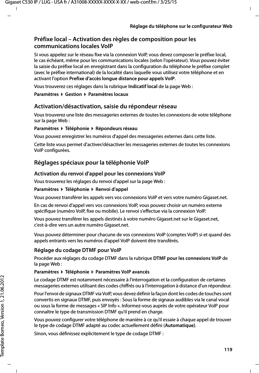  119Gigaset C530 IP / LUG - USA fr / A31008-XXXXX-XXXX-X-XX / web-conf.fm / 3/25/15Template Borneo, Version 1, 21.06.2012Réglage du téléphone sur le configurateur WebPréfixe local – Activation des règles de composition pour les communications locales VoIP Si vous appelez sur le réseau fixe via la connexion VoIP, vous devez composer le préfixe local, le cas échéant, même pour les communications locales (selon l&apos;opérateur). Vous pouvez éviter la saisie du préfixe local en enregistrant dans la configuration du téléphone le préfixe complet (avec le préfixe international) de la localité dans laquelle vous utilisez votre téléphone et en activant l&apos;option Prefixe d’accès longue distance pour appels VoIP. Vous trouverez ces réglages dans la rubrique Indicatif local de la page Web : Paramètres ¤Gestion ¤Paramètres locauxActivation/désactivation, saisie du répondeur réseauVous trouverez une liste des messageries externes de toutes les connexions de votre téléphone sur la page Web : Paramètres ¤Téléphonie ¤Répondeurs réseauVous pouvez enregistrer les numéros d&apos;appel des messageries externes dans cette liste. Cette liste vous permet d&apos;activer/désactiver les messageries externes de toutes les connexions VoIP configurées. Réglages spéciaux pour la téléphonie VoIPActivation du renvoi d&apos;appel pour les connexions VoIPVous trouverez les réglages du renvoi d&apos;appel sur la page Web :Paramètres ¤Téléphonie ¤Renvoi d’appelVous pouvez transférer les appels vers vos connexions VoIP et vers votre numéro Gigaset.net. En cas de renvoi d&apos;appel vers vos connexions VoIP, vous pouvez choisir un numéro externe spécifique (numéro VoIP, fixe ou mobile). Le renvoi s&apos;effectue via la connexion VoIP. Vous pouvez transférer les appels destinés à votre numéro Gigaset.net sur le Gigaset.net, c&apos;est-à-dire vers un autre numéro Gigaset.net. Vous pouvez déterminer pour chacune de vos connexions VoIP (comptes VoIP) si et quand des appels entrants vers les numéros d&apos;appel VoIP doivent être transférés. Réglage du codage DTMF pour VoIPProcéder aux réglages du codage DTMF dans la rubrique DTMF pour les connexions VoIP de la page Web :Paramètres ¤Téléphonie ¤Paramètres VoIP avancésLe codage DTMF est notamment nécessaire à l&apos;interrogation et la configuration de certaines messageries externes utilisant des codes chiffrés ou à l&apos;interrogation à distance d&apos;un répondeur. Pour l&apos;envoi de signaux DTMF via VoIP, vous devez définir la façon dont les codes de touches sont convertis en signaux DTMF, puis envoyés : Sous la forme de signaux audibles via le canal vocal ou sous la forme de messages « SIP Info ». Informez-vous auprès de votre opérateur VoIP pour connaître le type de transmission DTMF qu&apos;il prend en charge. Vous pouvez configurer votre téléphone de manière à ce qu&apos;il essaie à chaque appel de trouver le type de codage DTMF adapté au codec actuellement défini (Automatique).Sinon, vous définissez explicitement le type de codage DTMF : 