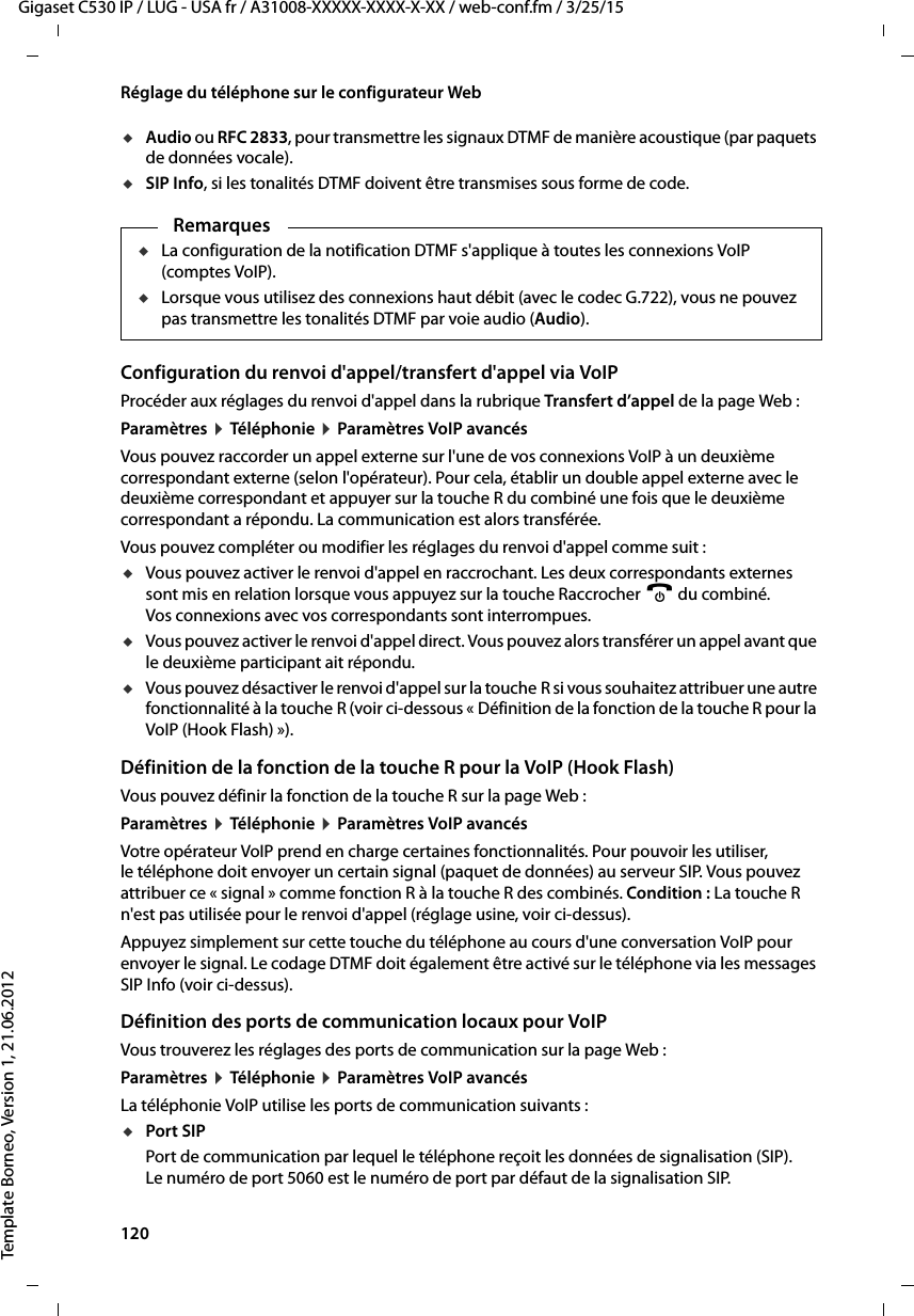 120  Gigaset C530 IP / LUG - USA fr / A31008-XXXXX-XXXX-X-XX / web-conf.fm / 3/25/15Template Borneo, Version 1, 21.06.2012Réglage du téléphone sur le configurateur WebuAudio ou RFC 2833, pour transmettre les signaux DTMF de manière acoustique (par paquets de données vocale).uSIP Info, si les tonalités DTMF doivent être transmises sous forme de code.Configuration du renvoi d&apos;appel/transfert d&apos;appel via VoIP Procéder aux réglages du renvoi d&apos;appel dans la rubrique Transfert d’appel de la page Web :Paramètres ¤Téléphonie ¤Paramètres VoIP avancés Vous pouvez raccorder un appel externe sur l&apos;une de vos connexions VoIP à un deuxième correspondant externe (selon l&apos;opérateur). Pour cela, établir un double appel externe avec le deuxième correspondant et appuyer sur la touche R du combiné une fois que le deuxième correspondant a répondu. La communication est alors transférée. Vous pouvez compléter ou modifier les réglages du renvoi d&apos;appel comme suit :uVous pouvez activer le renvoi d&apos;appel en raccrochant. Les deux correspondants externes sont mis en relation lorsque vous appuyez sur la touche Raccrocher a du combiné. Vos connexions avec vos correspondants sont interrompues.uVous pouvez activer le renvoi d&apos;appel direct. Vous pouvez alors transférer un appel avant que le deuxième participant ait répondu. uVous pouvez désactiver le renvoi d&apos;appel sur la touche R si vous souhaitez attribuer une autre fonctionnalité à la touche R (voir ci-dessous « Définition de la fonction de la touche R pour la VoIP (Hook Flash) »). Définition de la fonction de la touche R pour la VoIP (Hook Flash)Vous pouvez définir la fonction de la touche R sur la page Web :Paramètres ¤Téléphonie ¤Paramètres VoIP avancésVotre opérateur VoIP prend en charge certaines fonctionnalités. Pour pouvoir les utiliser, le téléphone doit envoyer un certain signal (paquet de données) au serveur SIP. Vous pouvez attribuer ce « signal » comme fonction R à la touche R des combinés. Condition : La touche R n&apos;est pas utilisée pour le renvoi d&apos;appel (réglage usine, voir ci-dessus). Appuyez simplement sur cette touche du téléphone au cours d&apos;une conversation VoIP pour envoyer le signal. Le codage DTMF doit également être activé sur le téléphone via les messages SIP Info (voir ci-dessus). Définition des ports de communication locaux pour VoIPVous trouverez les réglages des ports de communication sur la page Web :Paramètres ¤Téléphonie ¤Paramètres VoIP avancés La téléphonie VoIP utilise les ports de communication suivants :uPort SIPPort de communication par lequel le téléphone reçoit les données de signalisation (SIP). Le numéro de port 5060 est le numéro de port par défaut de la signalisation SIP. RemarquesuLa configuration de la notification DTMF s&apos;applique à toutes les connexions VoIP (comptes VoIP). uLorsque vous utilisez des connexions haut débit (avec le codec G.722), vous ne pouvez pas transmettre les tonalités DTMF par voie audio (Audio). 