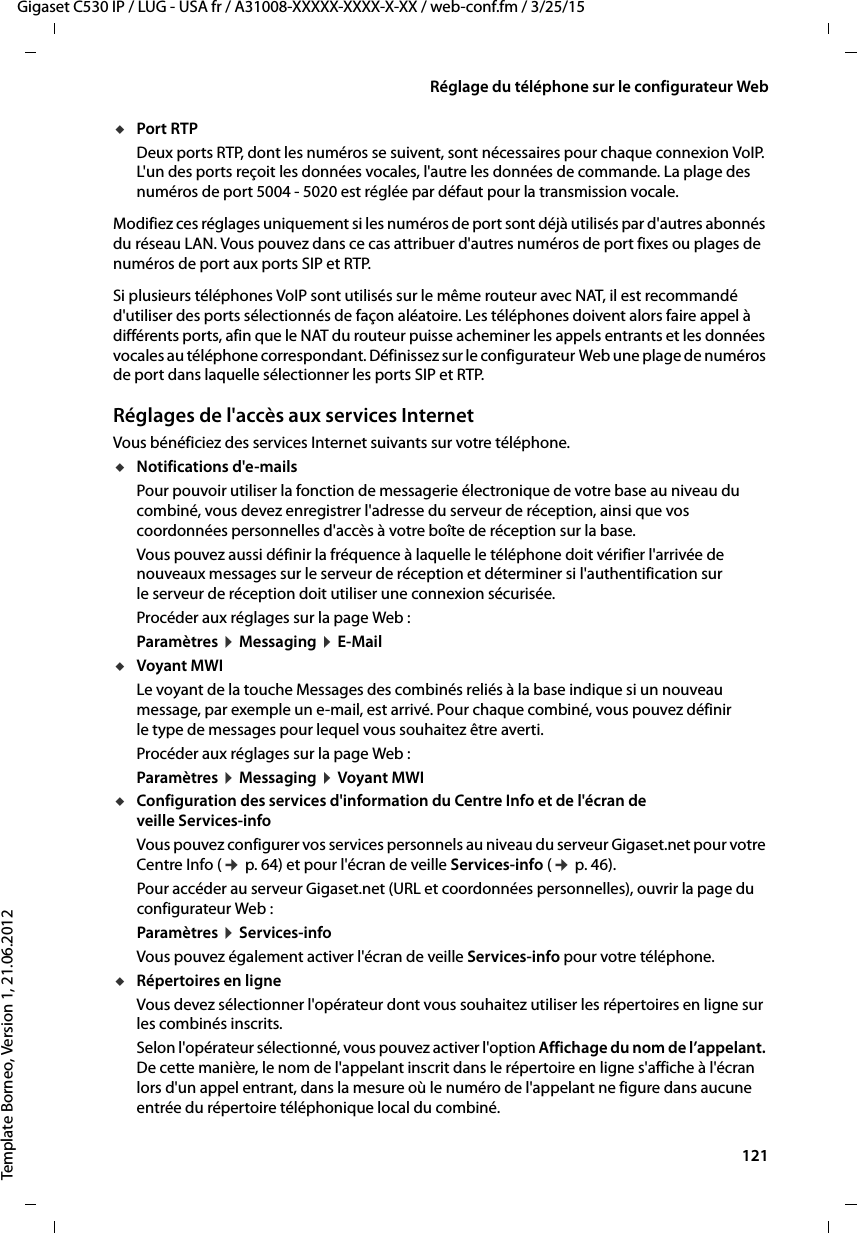  121Gigaset C530 IP / LUG - USA fr / A31008-XXXXX-XXXX-X-XX / web-conf.fm / 3/25/15Template Borneo, Version 1, 21.06.2012Réglage du téléphone sur le configurateur WebuPort RTPDeux ports RTP, dont les numéros se suivent, sont nécessaires pour chaque connexion VoIP. L&apos;un des ports reçoit les données vocales, l&apos;autre les données de commande. La plage des numéros de port 5004 - 5020 est réglée par défaut pour la transmission vocale. Modifiez ces réglages uniquement si les numéros de port sont déjà utilisés par d&apos;autres abonnés du réseau LAN. Vous pouvez dans ce cas attribuer d&apos;autres numéros de port fixes ou plages de numéros de port aux ports SIP et RTP. Si plusieurs téléphones VoIP sont utilisés sur le même routeur avec NAT, il est recommandé d&apos;utiliser des ports sélectionnés de façon aléatoire. Les téléphones doivent alors faire appel à différents ports, afin que le NAT du routeur puisse acheminer les appels entrants et les données vocales au téléphone correspondant. Définissez sur le configurateur Web une plage de numéros de port dans laquelle sélectionner les ports SIP et RTP. Réglages de l&apos;accès aux services InternetVous bénéficiez des services Internet suivants sur votre téléphone. uNotifications d&apos;e-mails Pour pouvoir utiliser la fonction de messagerie électronique de votre base au niveau du combiné, vous devez enregistrer l&apos;adresse du serveur de réception, ainsi que vos coordonnées personnelles d&apos;accès à votre boîte de réception sur la base. Vous pouvez aussi définir la fréquence à laquelle le téléphone doit vérifier l&apos;arrivée de nouveaux messages sur le serveur de réception et déterminer si l&apos;authentification sur le serveur de réception doit utiliser une connexion sécurisée. Procéder aux réglages sur la page Web : Paramètres ¤Messaging ¤E-MailuVoyant MWILe voyant de la touche Messages des combinés reliés à la base indique si un nouveau message, par exemple un e-mail, est arrivé. Pour chaque combiné, vous pouvez définir le type de messages pour lequel vous souhaitez être averti.Procéder aux réglages sur la page Web : Paramètres ¤Messaging ¤Voyant MWIuConfiguration des services d&apos;information du Centre Info et de l&apos;écran de veille Services-info Vous pouvez configurer vos services personnels au niveau du serveur Gigaset.net pour votre Centre Info (¢p. 64) et pour l&apos;écran de veille Services-info (¢p. 46). Pour accéder au serveur Gigaset.net (URL et coordonnées personnelles), ouvrir la page du configurateur Web :Paramètres ¤Services-infoVous pouvez également activer l&apos;écran de veille Services-info pour votre téléphone. uRépertoires en ligne Vous devez sélectionner l&apos;opérateur dont vous souhaitez utiliser les répertoires en ligne sur les combinés inscrits. Selon l&apos;opérateur sélectionné, vous pouvez activer l&apos;option Affichage du nom de l’appelant. De cette manière, le nom de l&apos;appelant inscrit dans le répertoire en ligne s&apos;affiche à l&apos;écran lors d&apos;un appel entrant, dans la mesure où le numéro de l&apos;appelant ne figure dans aucune entrée du répertoire téléphonique local du combiné.