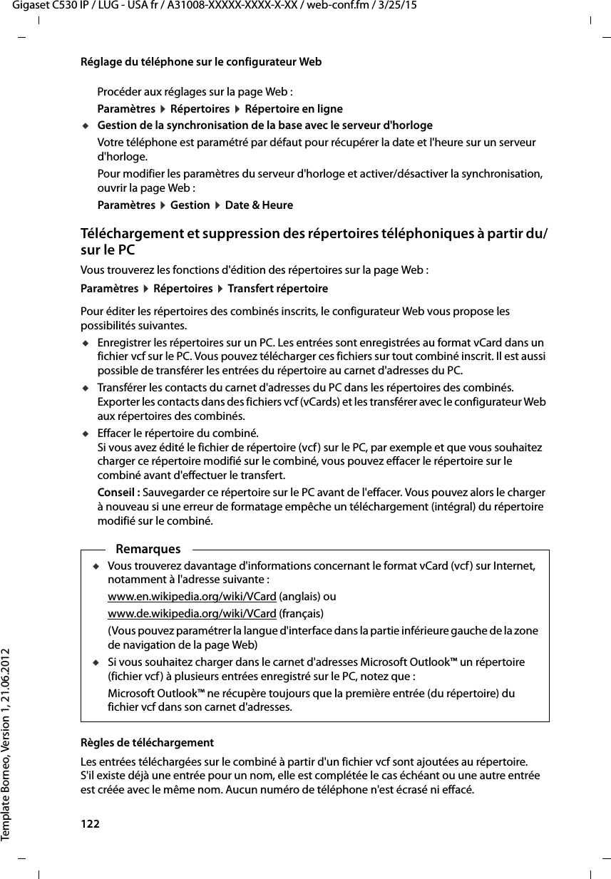 122  Gigaset C530 IP / LUG - USA fr / A31008-XXXXX-XXXX-X-XX / web-conf.fm / 3/25/15Template Borneo, Version 1, 21.06.2012Réglage du téléphone sur le configurateur WebProcéder aux réglages sur la page Web : Paramètres ¤Répertoires ¤Répertoire en ligneuGestion de la synchronisation de la base avec le serveur d&apos;horlogeVotre téléphone est paramétré par défaut pour récupérer la date et l&apos;heure sur un serveur d&apos;horloge. Pour modifier les paramètres du serveur d&apos;horloge et activer/désactiver la synchronisation, ouvrir la page Web : Paramètres ¤Gestion ¤Date &amp; HeureTéléchargement et suppression des répertoires téléphoniques à partir du/sur le PCVous trouverez les fonctions d&apos;édition des répertoires sur la page Web :Paramètres ¤Répertoires ¤Transfert répertoirePour éditer les répertoires des combinés inscrits, le configurateur Web vous propose les possibilités suivantes. uEnregistrer les répertoires sur un PC. Les entrées sont enregistrées au format vCard dans un fichier vcf sur le PC. Vous pouvez télécharger ces fichiers sur tout combiné inscrit. Il est aussi possible de transférer les entrées du répertoire au carnet d&apos;adresses du PC. uTransférer les contacts du carnet d&apos;adresses du PC dans les répertoires des combinés. Exporter les contacts dans des fichiers vcf (vCards) et les transférer avec le configurateur Web aux répertoires des combinés. uEffacer le répertoire du combiné. Si vous avez édité le fichier de répertoire (vcf) sur le PC, par exemple et que vous souhaitez charger ce répertoire modifié sur le combiné, vous pouvez effacer le répertoire sur le combiné avant d&apos;effectuer le transfert. Conseil : Sauvegarder ce répertoire sur le PC avant de l&apos;effacer. Vous pouvez alors le charger à nouveau si une erreur de formatage empêche un téléchargement (intégral) du répertoire modifié sur le combiné. Règles de téléchargementLes entrées téléchargées sur le combiné à partir d&apos;un fichier vcf sont ajoutées au répertoire. S&apos;il existe déjà une entrée pour un nom, elle est complétée le cas échéant ou une autre entrée est créée avec le même nom. Aucun numéro de téléphone n&apos;est écrasé ni effacé. RemarquesuVous trouverez davantage d&apos;informations concernant le format vCard (vcf) sur Internet, notamment à l&apos;adresse suivante : www.en.wikipedia.org/wiki/VCard (anglais) ouwww.de.wikipedia.org/wiki/VCard (français)(Vous pouvez paramétrer la langue d&apos;interface dans la partie inférieure gauche de la zone de navigation de la page Web)uSi vous souhaitez charger dans le carnet d&apos;adresses Microsoft Outlook™ un répertoire (fichier vcf) à plusieurs entrées enregistré sur le PC, notez que : Microsoft Outlook™ ne récupère toujours que la première entrée (du répertoire) du fichier vcf dans son carnet d&apos;adresses. 