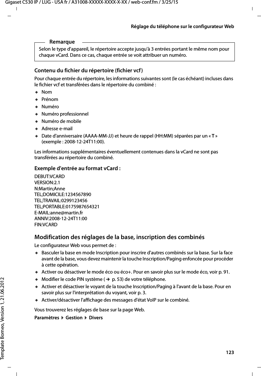  123Gigaset C530 IP / LUG - USA fr / A31008-XXXXX-XXXX-X-XX / web-conf.fm / 3/25/15Template Borneo, Version 1, 21.06.2012Réglage du téléphone sur le configurateur WebContenu du fichier du répertoire (fichier vcf)Pour chaque entrée du répertoire, les informations suivantes sont (le cas échéant) incluses dans le fichier vcf et transférées dans le répertoire du combiné :uNomuPrénomuNumérouNuméro professionneluNuméro de mobileuAdresse e-mail uDate d&apos;anniversaire (AAAA-MM-JJ) et heure de rappel (HH:MM) séparées par un « T» (exemple : 2008-12-24T11:00).Les informations supplémentaires éventuellement contenues dans la vCard ne sont pas transférées au répertoire du combiné.Exemple d&apos;entrée au format vCard :DEBUT:VCARDVERSION:2.1N:Martin;AnneTEL;DOMICILE:1234567890TEL;TRAVAIL:0299123456TEL;PORTABLE:0175987654321E-MAIL:anne@martin.frANNIV:2008-12-24T11:00FIN:VCARDModification des réglages de la base, inscription des combinésLe configurateur Web vous permet de : uBasculer la base en mode Inscription pour inscrire d&apos;autres combinés sur la base. Sur la face avant de la base, vous devez maintenir la touche Inscription/Paging enfoncée pour procéder à cette opération. uActiver ou désactiver le mode éco ou éco+. Pour en savoir plus sur le mode éco, voir p. 91. uModifier le code PIN système (¢p. 53) de votre téléphone. uActiver et désactiver le voyant de la touche Inscription/Paging à l&apos;avant de la base. Pour en savoir plus sur l&apos;interprétation du voyant, voir p. 3. uActiver/désactiver l&apos;affichage des messages d&apos;état VoIP sur le combiné. Vous trouverez les réglages de base sur la page Web. Paramètres ¤Gestion ¤DiversRemarqueSelon le type d&apos;appareil, le répertoire accepte jusqu&apos;à 3 entrées portant le même nom pour chaque vCard. Dans ce cas, chaque entrée se voit attribuer un numéro. 