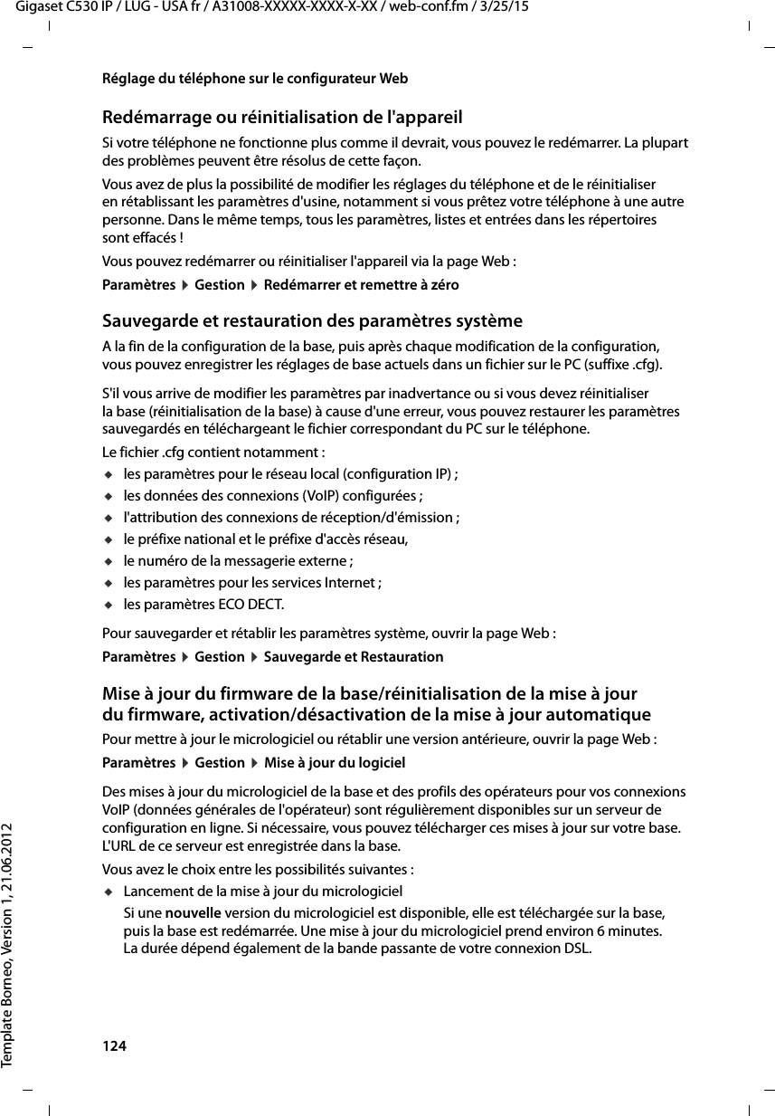 124  Gigaset C530 IP / LUG - USA fr / A31008-XXXXX-XXXX-X-XX / web-conf.fm / 3/25/15Template Borneo, Version 1, 21.06.2012Réglage du téléphone sur le configurateur WebRedémarrage ou réinitialisation de l&apos;appareilSi votre téléphone ne fonctionne plus comme il devrait, vous pouvez le redémarrer. La plupart des problèmes peuvent être résolus de cette façon.Vous avez de plus la possibilité de modifier les réglages du téléphone et de le réinitialiser en rétablissant les paramètres d&apos;usine, notamment si vous prêtez votre téléphone à une autre personne. Dans le même temps, tous les paramètres, listes et entrées dans les répertoires sont effacés !Vous pouvez redémarrer ou réinitialiser l&apos;appareil via la page Web : Paramètres ¤Gestion ¤Redémarrer et remettre à zéroSauvegarde et restauration des paramètres systèmeA la fin de la configuration de la base, puis après chaque modification de la configuration, vous pouvez enregistrer les réglages de base actuels dans un fichier sur le PC (suffixe .cfg). S&apos;il vous arrive de modifier les paramètres par inadvertance ou si vous devez réinitialiser la base (réinitialisation de la base) à cause d&apos;une erreur, vous pouvez restaurer les paramètres sauvegardés en téléchargeant le fichier correspondant du PC sur le téléphone.Le fichier .cfg contient notamment : ules paramètres pour le réseau local (configuration IP) ; ules données des connexions (VoIP) configurées ; ul&apos;attribution des connexions de réception/d&apos;émission ; ule préfixe national et le préfixe d&apos;accès réseau, ule numéro de la messagerie externe ;ules paramètres pour les services Internet ; ules paramètres ECO DECT.Pour sauvegarder et rétablir les paramètres système, ouvrir la page Web : Paramètres ¤Gestion ¤Sauvegarde et Restauration Mise à jour du firmware de la base/réinitialisation de la mise à jour du firmware, activation/désactivation de la mise à jour automatique Pour mettre à jour le micrologiciel ou rétablir une version antérieure, ouvrir la page Web : Paramètres ¤Gestion ¤Mise à jour du logicielDes mises à jour du micrologiciel de la base et des profils des opérateurs pour vos connexions VoIP (données générales de l&apos;opérateur) sont régulièrement disponibles sur un serveur de configuration en ligne. Si nécessaire, vous pouvez télécharger ces mises à jour sur votre base. L&apos;URL de ce serveur est enregistrée dans la base. Vous avez le choix entre les possibilités suivantes : uLancement de la mise à jour du micrologicielSi une nouvelle version du micrologiciel est disponible, elle est téléchargée sur la base, puis la base est redémarrée. Une mise à jour du micrologiciel prend environ 6 minutes. La durée dépend également de la bande passante de votre connexion DSL. 