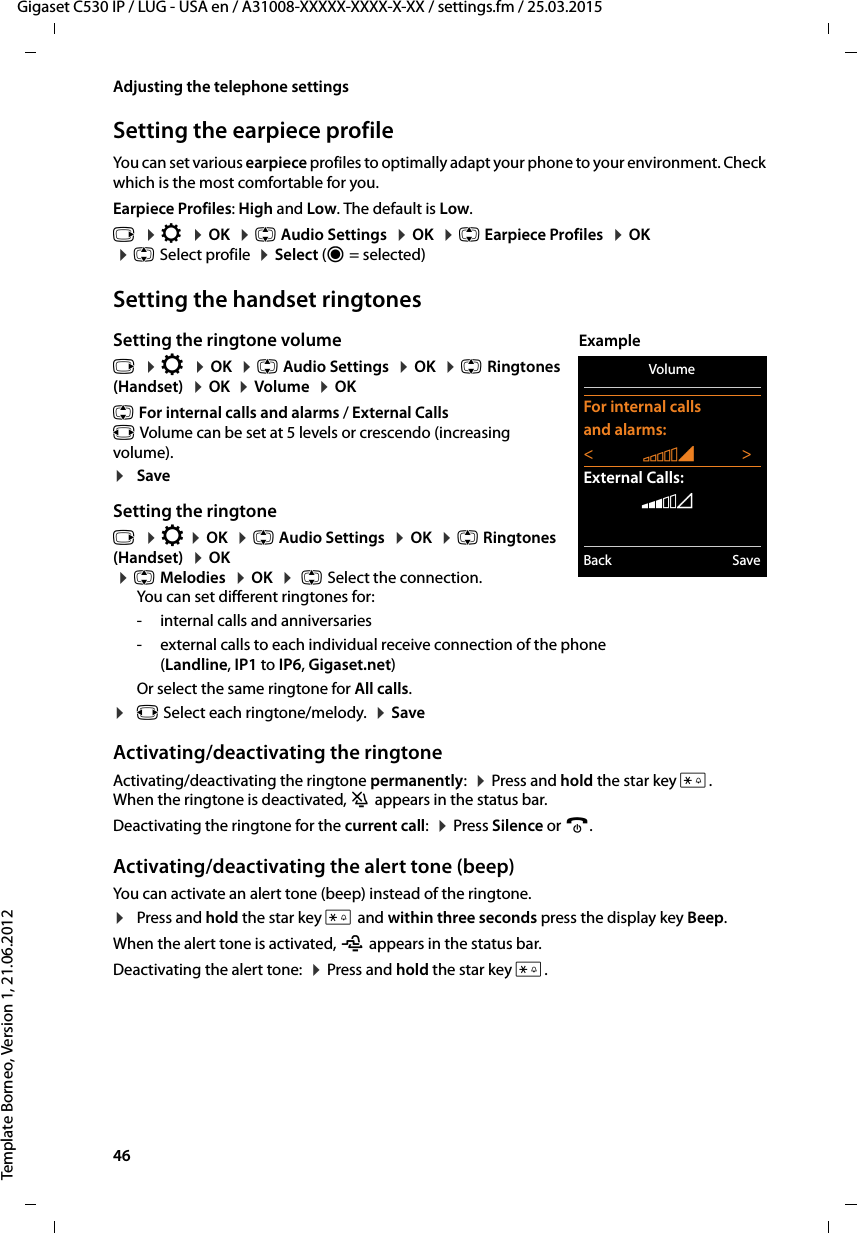 46  Gigaset C530 IP / LUG - USA en / A31008-XXXXX-XXXX-X-XX / settings.fm / 25.03.2015Template Borneo, Version 1, 21.06.2012Adjusting the telephone settingsSetting the earpiece profileYou can set various earpiece profiles to optimally adapt your phone to your environment. Check which is the most comfortable for you.Earpiece Profiles: High and Low. The default is Low. v  ¤Ï  ¤OK  ¤q Audio Settings  ¤OK  ¤q Earpiece Profiles  ¤OK  ¤qSelect profile  ¤Select (Ø=selected)Setting the handset ringtonesSetting the ringtone volumev  ¤Ï  ¤OK  ¤q Audio Settings  ¤OK  ¤qRingtones (Handset)  ¤OK  ¤Volume  ¤OK q For internal calls and alarms / External Callsr Volume can be set at 5 levels or crescendo (increasing volume).¤SaveSetting the ringtonev  ¤Ï ¤OK  ¤q Audio Settings  ¤OK  ¤q Ringtones (Handset)  ¤OK  ¤qMelodies  ¤OK  ¤ q Select the connection.You can set different ringtones for:- internal calls and anniversaries- external calls to each individual receive connection of the phone (Landline, IP1 to IP6, Gigaset.net) Or select the same ringtone for All calls.¤r Select each ringtone/melody.  ¤SaveActivating/deactivating the ringtoneActivating/deactivating the ringtone permanently:  ¤Press and hold the star key *. When the ringtone is deactivated, ó appears in the status bar.Deactivating the ringtone for the current call:  ¤Press Silence or a.Activating/deactivating the alert tone (beep)You can activate an alert tone (beep) instead of the ringtone. ¤Press and hold the star key * and within three seconds press the display key Beep.When the alert tone is activated, ñ appears in the status bar. Deactivating the alert tone:  ¤Press and hold the star key *.VolumeFor internal callsand alarms:&lt;‡&gt;External Calls:ˆBack SaveExample